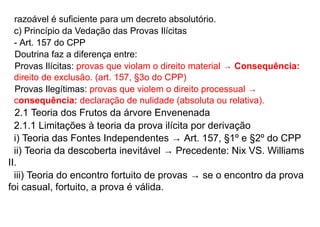 razoável é suficiente para um decreto absolutório.
c) Princípio da Vedação das Provas Ilícitas
- Art. 157 do CPP
Doutrina faz a diferença entre:
Provas Ilícitas: provas que violam o direito material → Consequência:
direito de exclusão. (art. 157, §3o do CPP)
Provas Ilegítimas: provas que violem o direito processual →
consequência: declaração de nulidade (absoluta ou relativa).
2.1 Teoria dos Frutos da árvore Envenenada
2.1.1 Limitações à teoria da prova ilícita por derivação
i) Teoria das Fontes Independentes → Art. 157, §1º e §2º do CPP
ii) Teoria da descoberta inevitável → Precedente: Nix VS. Williams
II.
iii) Teoria do encontro fortuito de provas → se o encontro da prova
foi casual, fortuito, a prova é válida.
 