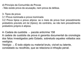 d) Princípio da Comunhão de Provas
- Não existe prova da acusação, nem prova da defesa.
3- Tipos de prova
3.1 Prova nominada e prova inominada
3.2 Prova típica e prova atípica: se o meio de prova tiver procedimento
probatório previsto em lei (típico); do contrário, se não tem procedimento
probatório próprio é atípica.
4- Cadeia de custódia → pacote anticrime 158
A cadeia de custódia da prova é garantia documental da cronologia
dos fatos investigados pelo Estado, sobretudo aqueles voltados aos
vestígios.
Vestígio → É todo objeto ou material bruto, visível ou latente,
constatado ou recolhido, que se relaciona à infração penal.
 