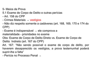 5- Meios de Prova
5.1 Exame de Corpo de Delito e outras perícias
- Art. 158 do CPP
- Crimes Materiais → vestígios
- Não diz respeito somente a cadáveres (art. 168, 169, 170 e 174 do
CPP)
- Exame é indispensável → ele comprova a
materialidade - prioridades no exame
Obs: Exame de Corpo de Delito Direto vs. Exame de Corpo de
Delito Indireto (art. 167 do CPP)
Art. 167: “Não sendo possível o exame de corpo de delito, por
haverem desaparecido os vestígios, a prova testemunhal poderá
suprir-lhe a falta”
- Perícia no Processo Penal →
 
