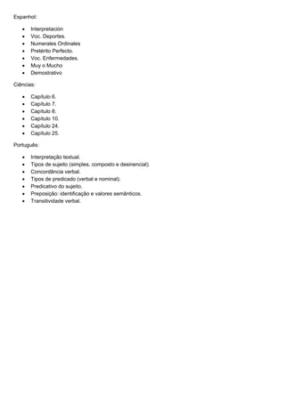 Espanhol:

      Interpretación
      Voc. Deportes.
      Numerales Ordinales
      Pretérito Perfecto.
      Voc. Enfermedades.
      Muy o Mucho
      Demostrativo

Ciências:

      Capítulo 6.
      Capítulo 7.
      Capítulo 8.
      Capítulo 10.
      Capítulo 24.
      Capítulo 25.

Português:

      Interpretação textual.
      Tipos de sujeito (simples, composto e desinencial).
      Concordância verbal.
      Tipos de predicado (verbal e nominal).
      Predicativo do sujeito.
      Preposição: identificação e valores semânticos.
      Transitividade verbal.
 