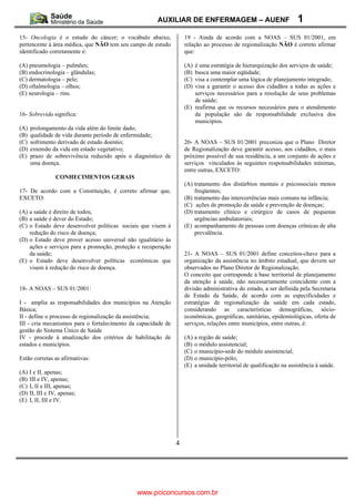 AUXILIAR DE ENFERMAGEM – AUENF                                1
15- Oncologia é o estudo do câncer; o vocábulo abaixo,             19 - Ainda de acordo com a NOAS – SUS 01/2001, em
pertencente à área médica, que NÃO tem seu campo de estudo         relação ao processo de regionalização NÃO é correto afirmar
identificado corretamente é:                                       que:

(A) pneumologia – pulmões;                                         (A) é uma estratégia de hierarquização dos serviços de saúde;
(B) endocrinologia – glândulas;                                    (B) busca uma maior eqüidade;
(C) dermatologia – pele;                                           (C) visa a contemplar uma lógica de planejamento integrado;
(D) oftalmologia – olhos;                                          (D) visa a garantir o acesso dos cidadãos a todas as ações e
(E) neurologia – rins.                                                 serviços necessários para a resolução de seus problemas
                                                                       de saúde;
                                                                   (E) reafirma que os recursos necessários para o atendimento
16- Sobrevida significa:                                               da população são de responsabilidade exclusiva dos
                                                                       municípios.
(A)   prolongamento da vida além do limite dado;
(B)   qualidade de vida durante período de enfermidade;
(C)   sofrimento derivado de estado doentio;                       20- A NOAS – SUS 01/2001 preconiza que o Plano Diretor
(D)   extensão da vida em estado vegetativo;                       de Regionalização deve garantir acesso, aos cidadãos, o mais
(E)   prazo de sobrevivência reduzido após o diagnóstico de        próximo possível de sua residência, a um conjunto de ações e
      uma doença.                                                  serviços vinculados às seguintes responsabilidades mínimas,
                                                                   entre outras, EXCETO:
                CONHECIMENTOS GERAIS
                                                                   (A) tratamento dos distúrbios mentais e psicossociais menos
17- De acordo com a Constituição, é correto afirmar que,               freqüentes;
EXCETO:                                                            (B) tratamento das intercorrências mais comuns na infância;
                                                                   (C) ações de promoção da saúde e prevenção de doenças;
(A) a saúde é direito de todos;                                    (D) tratamento clínico e cirúrgico de casos de pequenas
(B) a saúde é dever do Estado;                                         urgências ambulatoriais;
(C) o Estado deve desenvolver políticas sociais que visem à        (E) acompanhamento de pessoas com doenças crônicas de alta
    redução do risco de doença;                                        prevalência.
(D) o Estado deve prover acesso universal não igualitário às
    ações e serviços para a promoção, proteção e recuperação
    da saúde;                                                      21- A NOAS – SUS 01/2001 define conceitos-chave para a
(E) o Estado deve desenvolver políticas econômicas que             organização da assistência no âmbito estadual, que devem ser
    visem à redução do risco de doença.                            observados no Plano Diretor de Regionalização.
                                                                   O conceito que corresponde à base territorial de planejamento
                                                                   da atenção à saúde, não necessariamente coincidente com a
18- A NOAS – SUS 01/2001:                                          divisão administrativa do estado, a ser definida pela Secretaria
                                                                   de Estado da Saúde, de acordo com as especificidades e
I - amplia as responsabilidades dos municípios na Atenção          estratégias de regionalização da saúde em cada estado,
Básica;                                                            considerando as características demográficas, sócio-
II - define o processo de regionalização da assistência;           econômicas, geográficas, sanitárias, epidemiológicas, oferta de
III - cria mecanismos para o fortalecimento da capacidade de       serviços, relações entre municípios, entre outras, é:
gestão do Sistema Único de Saúde
IV - procede à atualização dos critérios de habilitação de         (A) a região de saúde;
estados e municípios.                                              (B) o módulo assistencial;
                                                                   (C) o município-sede do módulo assistencial;
Estão corretas as afirmativas:                                     (D) o município-pólo;
                                                                   (E) a unidade territorial de qualificação na assistência à saúde.
(A) I e II, apenas;
(B) III e IV, apenas;
(C) I, II e III, apenas;
(D) II, III e IV, apenas;
(E) I, II, III e IV.




                                                               4




                                              www.pciconcursos.com.br
 