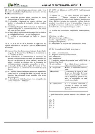 AUXILIAR DE ENFERMAGEM – AUENF                               1
22- De acordo com a Constituição, a assistência à saúde é livre        24- O SUS está definido, na Lei Nº 8.080/90 - Lei Orgânica da
à iniciativa privada. Em relação à atuação da iniciativa privada       Saúde, como:
NÃO é correto afirmar que:
                                                                        o conjunto de ____ de saúde, prestados por órgãos e
(A) as instituições privadas podem participar de forma                 instituições ____ federais, estaduais e municipais, da
    complementar do sistema único de saúde;                            Administração direta e indireta e das fundações mantidas pelo
(B) é estimulada a destinação de recursos públicos para                Poder Público, incluídas as instituições públicas federais,
    auxílios ou subvenções às instituições privadas com fins           estaduais e municipais de controle de qualidade, pesquisa e
    lucrativos;                                                        produção de insumos, medicamentos, inclusive de sangue e
(C) é vedada a participação direta ou indireta de empresas ou          hemoderivados, e de equipamentos para saúde".
    capitais estrangeiros na assistência à saúde no País, salvo
    nos casos previstos em lei;                                        As lacunas são corretamente completadas, respectivamente,
(D) na participação das instituições privadas têm preferência          por:
    as entidades filantrópicas e as sem fins lucrativos;
(E) é proibida a comercialização de órgãos e tecidos                   (A) rotinas / privadas;
    humanos.                                                           (B) ações e serviços / públicas;
                                                                       (C) leis e regulamentações / gestoras;
                                                                       (D) regulações / públicas;
23- A Lei Nº 8.142, de 28 de dezembro de 1990, trata do                (E) fornecedores de serviços / das administrações diretas.
controle social no SUS. Em relação a essa Lei, NÃO é correto
afirmar que:
                                                                       25 - Do Sistema Único de Saúde fazem parte os:
(A) ela estabelece duas formas de participação da população
    na gestão do Sistema Único de Saúde: as Conferências e             I - centros e postos de saúde;
    os Conselhos de Saúde;                                             II - hospitais - inclusive os universitários;
(B) nas Conferências, os representantes da sociedade, do               III - laboratórios;
    governo, dos profissionais de saúde, dos prestadores de            IV - hemocentros;
    serviços, parlamentares e outros avaliam a situação da             V – fundações institutos de pesquisa, como a FIOCRUZ e o
    saúde e propõem as diretrizes para a formulação da                 Instituto Vital Brazil.
    política de saúde nos municípios, nos estados e no país;            I - universalidade     A - o cidadão deve ser atendido em
(C) os Conselhos de Saúde são os órgãos de controle do SUS                                     todas as suas necessidades
    pela sociedade e se constituem exclusivamente no nível              II - integralidade     B - todos os cidadãos têm o direito à
    federal;                                                                                   saúde.
(D) os Conselhos foram criados para permitir que a população            III - eqüidade         C - os recursos do sistema de saúde
    possa interferir na gestão da saúde, garantindo que os                                     devem ser distribuídos de forma
    interesses da coletividade sejam atendidos pelas ações                                     atenta às desigualdades existentes,
    governamentais;                                                                            com o objetivo de ajustar as suas
(E) os Conselhos de Saúde funcionam como colegiados, de                                        ações às necessidades de cada
    caráter permanente e deliberativo.                                                         parcela da população.

                                                                        IV- controle social    D - a sociedade controlando a
                                                                                               execução da política de saúde,
                                                                                               inclusive nos aspectos econômicos e
                                                                                               financeiros.


                                                                       A quantidade de itens corretos, dentre os cinco listados, é igual
                                                                       a:

                                                                       (A)   5;
                                                                       (B)   4;
                                                                       (C)   3;
                                                                       (D)   2;
                                                                       (E)   1.




                                                                   5




                                                 www.pciconcursos.com.br
 
