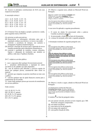 AUXILIAR DE ENFERMAGEM – AUENF                             1
26- Associe os princípios constitucionais do SUS com suas             29- Observe o seguinte texto, editado no Microsoft Word em
respectivas descrições:                                               Português.

A associação correta é:

(A)   I – A; II – B; III – C; IV – D;
(B)   I – C; II – B; III – D; IV – A;
(C)   I – B; II – A; III – C; IV – D;
(D)   I – D; II – C; III – B; IV – A;
(E)   I – B; II – C; III – A; IV – D.
                                                                      A esse texto foi aplicado o seguinte procedimento:

27- O Sistema Único de Saúde se propõe a promover a saúde,            i. O cursor de edição foi posicionado sobre a palavra
pelos seguintes meios, EXCETO:                                           Castelão no primeiro parágrafo.
                                                                      ii. foi pressionado o botão      na barra de ferramentas
(A) priorizar as ações preventivas;                                   iii. o mouse foi arrastado sobre todo o segundo parágrafo.
(B) democratizar as informações relevantes para que a
    população conheça seus direitos e os riscos a sua saúde;          A formatação resultante do segundo parágrafo será:
(C) controlar a ocorrência de doenças, seu aumento e
    propagação (Vigilância Epidemiológica);                           (A)
(D) priorizar a alocação de recursos para a aquisição de novos
    remédios produzidos pelos laboratórios farmacêuticos;
(E) controlar a qualidade de remédios, exames, alimentos,
    higiene e adequação de instalações que atendem ao                 (B)
    público, onde atua a Vigilância Sanitária.


28- É vedado ao servidor público:                                     (C)

I - usar o cargo para obter qualquer favorecimento pessoal.
II - prejudicar deliberadamente a reputação de outros                 (D)
servidores ou de cidadãos que deles dependam.
III - usar de artifícios para dificultar o exercício regular de
direito por qualquer pessoa, causando-lhe dano moral ou
material.                                                             (E)
IV - permitir que simpatias ou paixões interfiram no trato com
o público.
V - solicitar qualquer tipo de ajuda financeira externa para o
cumprimento da sua missão;
VI - tentar iludir qualquer pessoa que necessite do atendimento
em serviços públicos.                                                 30- Observe o trecho a seguir, editado no Microsoft Word em
                                                                      Português:
Estão corretos:

(A)   I, II, III, IV, V e VI;
(B)   I, II, III e V, apenas;
(C)   II, III, V e VI, apenas;
(D)   I, IV, V e VI, apenas;
(E)   I, II e V, apenas.                                              O símbolo    ao final do parágrafo indica:

                                                                      (A) um caracter unicode, presente ao texto original, que o MS
                                                                          Word não conseguiu compreender;
                                                                      (B) um espaço em branco;
                                                                      (C) uma marca de fim de parágrafo;
                                                                      (D) um espaço não separável;
                                                                      (E) uma quebra forçada de linha.



                                                                  6




                                                www.pciconcursos.com.br
 