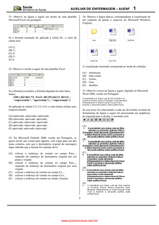 AUXILIAR DE ENFERMAGEM – AUENF                              1
31- Observe na figura a seguir um trecho de uma planilha                34- Observe a figura abaixo, correspondente à visualização de
Microsoft Excel em português                                            um conjunto de pastas e arquivos no Microsoft Windows
                                                                        Explorer.




Se a fórmula mostrada for aplicada à célula D1, o valor da
célula será:

(A) 2;
(B) 3;
(C) 4;
(D) 5;
(E) 6.

                                                                        A visualização mostrada corresponde ao modo de exibição:
32- Observe o trecho a seguir de uma planilha Excel
                                                                        (A)   miniaturas;
                                                                        (B)   lado a lado;
                                                                        (C)   ícones;
                                                                        (D)   lista;
                                                                        (E)   detalhes.

Se a fórmula (considere a fórmula digitada em uma única                 35- Observe o texto na figura a seguir, digitado no Microsoft
linha):                                                                 Word 2000, versão em Português.
    =SE((A2+B2)*0,5>=5;SE(OU(A2<3;B2<3);
    "reprovado";"aprovado");"reprovado")

for aplicada às células C2, C3 e C4, o valor destas células será,
respectivamente:                                                        Se esse texto for selecionado e cada um dos botões na barra de
                                                                        ferramentas da figura a seguir for pressionado em seqüência,
(A) reprovado, reprovado, reprovado;                                    da esquerda para a direita, o resultado será:
(B) reprovado, aprovado, aprovado;
(C) aprovado, reprovado, reprovado;
(D) aprovado, reprovado, aprovado;                                      (A)
(E) aprovado, aprovado, reprovado.


33- No Microsoft Outlook 2000, versão em Português, se
                                                                        (B)
quero enviar um e-mail para alguém, com cópia para um dos
meus contatos, sem que o destinatário original da mensagem
fique sabendo que a mesma foi copiada, devo:

(A)   colocar o endereço do contato no campo Para...,                   (C)
      separado do endereço do destinatário original por um
      ponto e vírgula
(B)   colocar o endereço do contato no campo Para...,
      separado do endereço do destinatário original por uma
      vírgula                                                           (D)
(C)   colocar o endereço do contato no campo Cc...
(D)   colocar o endereço do contato no campo Cco...
(E)   colocar o endereço do contato no campo Assunto:
                                                                        (E)




                                                                    7




                                                  www.pciconcursos.com.br
 