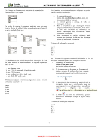 AUXILIAR DE ENFERMAGEM – AUENF                               1
36- Observe na figura a seguir um trecho de uma planilha               38- Considere as seguintes afirmações referentes ao uso de
Microsoft Excel em Inglês.                                             correio eletrônico na Internet:

                                                                           i.      O endereço de e-mail:
                                                                                   nome_do_usuário@provedor.com.br
                                                                                   tem sintaxe válida na Internet.
                                                                           ii.     A Internet garante a entrega de todas as
                                                                                   mensagens enviadas
Se a alça de seleção (o pequeno quadrado preto no canto                    iii.    Para se ter certeza de que a mensagem enviada
inferior direito da célula A1) for arrastada sobre as células A2                   chegou corretamente ao destinatário, basta enviá-
e A3, o resultado final será:                                                      la com uma solicitação de confirmação de
                                                                                   leitura. Mensagens não confirmadas foram
       (A)                                                                         certamente extraviadas.
                       (B)
                                                                           iv.     Uma mensagem de correio eletrônico pode
                                                                                   retornar ao remetente devido ao fato da caixa
                                              (E)
                                                                                   postal do destinatário estar cheia.

                                                                       O número de afirmações corretas é:
       (C)             (D)                                             (A) 0
                                                                       (B) 1
                                                                       (C) 2
                                                                       (D) 3
                                                                       (E) 4

                                                                       39- Considere as seguintes afirmações referentes ao uso do
37- Suponha que um usuário deseja salvar um arquivo de 2MB             Microsoft Internet Explorer para navegar na Internet:
em uma unidade de armazenamento. As opções disponíveis                   i.   o endereço de um sítio http:
para ele são:                                                                 http://br.sun.com
                                                                              tem sintaxe válida na Internet.
i.     um disquete vazio
                                                                         ii.      O formato do cursor do mouse na figura a seguir
ii.    um CD-RW onde nada foi ainda gravado
                                                                                  indica a presença de um hyperlink (uma conexão
iii.   um CD-R virgem
                                                                                  com outro documento) na frase Como comprar
iv.    um moderno pen-drive ainda vazio
v.     um DVD-RW ainda vazio

Dentre essas opções, o número de dispositivos onde é possível
armazenar seu arquivo é:                                                 iii.     o aparecimento da mensagem a seguir durante a
                                                                                  navegação indica que a configuração atual de
(A) 1                                                                             segurança do browser não permitiu a gravação de
(B) 2                                                                             cookies     na     máquina      do      usuário.
(C) 3
(D) 4
(E) 5
                                                                         iv.      o botão        na barra de ferramentas, quando
                                                                                  pressionado, interrompe a carga da página sendo
                                                                                  baixada.
                                                                       O número de afirmações corretas é:
                                                                       (A) 0
                                                                       (B) 1
                                                                       (C) 2
                                                                       (D) 3
                                                                       (E) 4




                                                                   8




                                                    www.pciconcursos.com.br
 