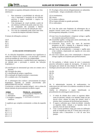 AUXILIAR DE ENFERMAGEM – AUENF                            1
40- Considere as seguintes afirmações referentes aos vírus           43- Os artigos críticos devem obrigatoriamente ser submetidos
eletrônicos:                                                         à esterilização. Artigos considerados críticos são:

    i.     Para minimizar a possibilidade de infecção por            (A) os termômetros;
           vírus é importante a instalação de um software            (B) a bacia;
           antivírus e manter atualizado o arquivo de                (C) os pratos e talheres;
           definição de vírus.                                       (D) as roupas utilizadas no grande queimado;
    ii.    Uma mensagem de e-mail recebida a partir de               (E) os endoscópios.
           um endereço confiável não pode conter um vírus.
    iii.   Um computador não conectado à Internet
           encontra-se livre do risco de infecção por vírus.         44- Uma das ações mais freqüentes de enfermagem são as
    iv.    Um vírus de computador pode tornar mais lenta             punções venosas; nesses casos, e levando em conta medidas
           a conexão da máquina infectada à Internet.                de biossegurança adequadas, é correto:

O número de afirmações corretas é:                                   (A) usar luvas de procedimento e desprezar seringa e agulha
                                                                         em recipiente para perfurocortantes;
(A) 0                                                                (B) encaminhar agulha e seringa para serem esterilizadas, não
(B) 1                                                                    sendo necessário o uso de luvas;
(C) 2                                                                (C) economizar luvas, exceto nos casos de pacientes
(D) 3                                                                    portadores de HIV e hepatite B, e desprezar seringa e
(E) 4                                                                    agulha em recipiente para perfurocortantes;
                                                                     (D) usar luvas de procedimento e reencapar a agulha para
              AUXILIAR DE ENFERMAGEM                                     evitar acidentes, desprezando em seguida em caixa para
                                                                         lixo hospitalar;
41- As infecções hospitalares constituem risco significativo à       (E) usar luvas estéreis para evitar contaminação e desprezar
saúde dos usuários dos hospitais, e sua prevenção e controle             seringa e agulha em recipiente para perfurocortantes.
envolvem medidas de vários níveis de complexidade.
Em qualquer procedimento, a medida básica mais importante a
ser adotada para a prevenção e controle das infecções                45- Em pediatria, a infusão venosa de soro é comumente
hospitalares é:                                                      prescrita utilizando-se equipo de microgotas. O número de
                                                                     microgotas por minuto de uma infusão de 1200 mL de soro
(A) esterilização de instrumental que entra em contato com o         fisiológico prescrito para correr em 20 horas é igual a:
    paciente;
(B) a lavagem das mãos;                                              (A) 20;
(C) a desinfecção de artigos e superfícies;                          (B) 30;
(D) a realização de limpeza terminal e concorrente;                  (C) 7;
(E) o cuidado com o lixo hospitalar.                                 (D) 14;
                                                                     (E) 60.
42- A enfermagem deve realizar o processamento de artigos
hospitalares seguindo as normas preconizadas pelo
MINISTÉRIO DA SAÚDE / ANVISA.                                        46- A administração incorreta de medicamentos via
Correlacione a coluna da esquerda (artigos) com a coluna da          endovenosa tem sido motivo de acidentes causadores de danos
direita (métodos de processamento) na tabela a seguir:               e complicações.
                                                                     Analise as afirmativas a seguir, identificando os
Artigos                      Métodos de processamento                procedimentos de enfermagem isentos de risco.
( ) Tesouras                 1- desinfecção em máquinas com
( ) Mamadeira                água em ebulição                        1-   O rótulo da infusão deve conter os seguintes dados:
( ) Comadres e papagaios     2- esterilização em autoclave                nome do paciente; solução a ser injetada; tempo em que
     metálicos                                                            deverá correr; número de gotas por minuto; início e
                                                                          término; data e assinatura do profissional que preparou.
A seqüência que completa corretamente a coluna da esquerda           2-   É seguro e suficiente que o rótulo da infusão contenha
é:                                                                        os seguintes dados: solução a ser injetada; nome do
                                                                          paciente; hora do início da infusão.
(A) 2; 2; 1                                                          3-   Caso o acesso periférico esteja sem sinais de infiltração
(B) 2; 1; 1                                                               pode ser mantido por mais de 72 horas para evitar que o
(C) 1; 1; 2                                                               paciente sofra o desconforto e a dor de uma nova
(D) 1; 2; 2                                                               punção.
(E) 2; 1; 2
                                                                 9




                                                  www.pciconcursos.com.br
 