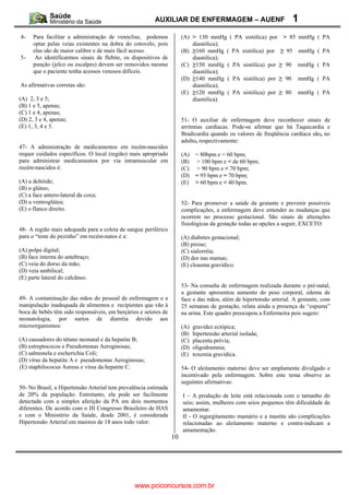 AUXILIAR DE ENFERMAGEM – AUENF                                1
4-    Para facilitar a administração de venóclise, podemos            (A) > 130 mmHg ( PA sistólica) por        > 85 mmHg ( PA
      optar pelas veias existentes na dobra do cotovelo, pois             diastólica);
      elas são de maior calibre e de mais fácil acesso.               (B) 160 mmHg ( PA sistólica) por           95   mmHg ( PA
5-     Ao identificarmos sinais de flebite, os dispositivos de            diastólica);
      punção (jelco ou escalpes) devem ser removidos mesmo            (C) 150 mmHg ( PA sistólica) por           90   mmHg ( PA
      que o paciente tenha acessos venosos difíceis.                      diastólica);
                                                                      (D) 140 mmHg ( PA sistólica) por           90   mmHg ( PA
As afirmativas corretas são:                                              diastólica);
                                                                      (E) 120 mmHg ( PA sistólica) por           80   mmHg ( PA
(A) 2, 3 e 5;                                                             diastólica).
(B) 1 e 5, apenas;
(C) 1 e 4, apenas;
(D) 2, 3 e 4, apenas;                                                 51- O auxiliar de enfermagem deve reconhecer sinais de
(E) 1, 3, 4 e 5.                                                      arritmias cardíacas. Pode-se afirmar que há Taquicardia e
                                                                      Bradicardia quando os valores de freqüência cardíaca são, no
                                                                      adulto, respectivamente:
47- A administração de medicamentos em recém-nascidos
requer cuidados específicos. O local (região) mais apropriado         (A)    = 80bpm e = 60 bpm;
para administrar medicamentos por via intramuscular em                (B)    > 100 bpm e < de 60 bpm;
recém-nascidos é:                                                     (C)    > 90 bpm e < 70 bpm;
                                                                      (D)    = 95 bpm e = 70 bpm;
(A) a deltóide;                                                       (E)    > 60 bpm e < 40 bpm.
(B) o glúteo;
(C) a face antero-lateral da coxa;
(D) a ventroglútea;                                                   52- Para promover a saúde da gestante e prevenir possíveis
(E) o flanco direito.                                                 complicações, a enfermagem deve entender as mudanças que
                                                                      ocorrem no processo gestacional. São sinais de alterações
                                                                      fisiológicas da gestação todas as opções a seguir, EXCETO:
48- A região mais adequada para a coleta de sangue periférico
para o “teste do pezinho” em recém-natos é a:                         (A) diabetes gestacional;
                                                                      (B) pirose;
(A) polpa digital;                                                    (C) sialorréia;
(B) face interna do antebraço;                                        (D) dor nas mamas;
(C) veia do dorso da mão;                                             (E) cloasma gravídico.
(D) veia umbilical;
(E) parte lateral do calcâneo.
                                                                      53- Na consulta de enfermagem realizada durante o pré-natal,
                                                                      a gestante apresentou aumento do peso corporal, edema de
49- A contaminação das mãos do pessoal de enfermagem e a              face e das mãos, além de hipertensão arterial. A gestante, com
manipulação inadequada de alimentos e recipientes que vão à           25 semanas de gestação, relata ainda a presença de “espuma”
boca de bebês têm sido responsáveis, em berçários e setores de        na urina. Este quadro preocupou a Enfermeira pois sugere:
neonatologia, por surtos de diarréia devido aos
microorganismos:                                                      (A)   gravidez ectópica;
                                                                      (B)   hipertensão arterial isolada;
(A) causadores do tétano neonatal e da hepatite B;                    (C)   placenta prévia;
(B) estreptococos e Pseudomonas Aeroginosas;                          (D)   oligodramnia;
(C) salmonela e escherichia Coli;                                     (E)   toxemia gravídica.
(D) vírus da hepatite A e pseudomonas Aeroginosas;
(E) staphilococus Aureus e vírus da hepatite C.                       54- O aleitamento materno deve ser amplamente divulgado e
                                                                      incentivado pela enfermagem. Sobre este tema observe as
                                                                      seguintes afirmativas:
50- No Brasil, a Hipertensão Arterial tem prevalência estimada
de 20% da população. Entretanto, ela pode ser facilmente              I – A produção de leite está relacionada com o tamanho do
detectada com a simples aferição da PA em dois momentos               seio; assim, mulheres com seios pequenos têm dificuldade de
diferentes. De acordo com o III Congresso Brasileiro de HAS           amamentar.
e com o Ministério da Saúde, desde 2001, é considerada                II - O ingurgitamento mamário e a mastite são complicações
Hipertensão Arterial em maiores de 18 anos todo valor:                relacionadas ao aleitamento materno e contra-indicam a
                                                                      amamentação.
                                                                 10




                                                www.pciconcursos.com.br
 