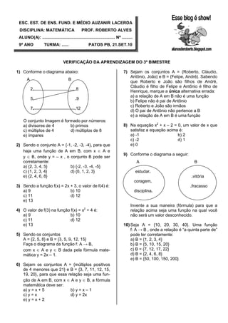 ESC. EST. DE ENS. FUND. E MÉDIO AUZANIR LACERDA
 DISCIPLINA: MATEMÁTICA                         PROF. ROBERTO ALVES
 ALUNO(A): .............................................................. Nº .........
 9º ANO            TURMA: ......                     PATOS PB, 21.SET.10



                                  VERIFICAÇÃO DA APRENDIZAGEM DO 3º BIMESTRE

1) Conforme o diagrama abaixo:                                                 7) Sejam os conjuntos A = {Roberto, Cláudio,
                                                                                  Antônio, João} e B = {Felipe, André}. Sabendo
       A                              B
                                                                                  que Roberto e João são filhos de André,
                                                                                  Cláudio é filho de Felipe e Antônio é filho de
           2.                             .8
                                                                                  Henrique, marque a única alternativa errada:
                                                                                  a) a relação de A em B não é uma função
           5.                              .9
                                                                                  b) Felipe não é pai de Antônio
                                                                                  c) Roberto e João são irmãos
           7.                             .12
                                                                                  d) O pai de Antônio não pertence a B
                                                                                  e) a relação de A em B é uma função
    O conjunto Imagem é formado por números:
    a) divisores de 4      b) primos                                           8) Na equação x2 + x – 2 = 0, um valor de x que
    c) múltiplos de 4      d) múltiplos de 8                                      satisfaz a equação acima é:
    e) ímpares                                                                    a) -1                   b) 2
                                                                                  c) -2                   d) 1
2) Sendo o conjunto A = {-1, -2, -3, -4}, para que                                e) 0
   haja uma função de A em B, com x ∈ A e
                                                                               9) Conforme o diagrama a seguir:
   y ∈ B, onde y = – x , o conjunto B pode ser
   corretamente:                                                                          A                          B
   a) {2, 3, 4, 5}         b) {-2, -3, -4, -5}
   c) {1, 2, 3, 4}         d) {0, 1, 2, 3}                                               estudar.
   e) {2, 4, 6, 8}                                                                                                 .vitória
                                                                                         coragem.
3) Sendo a função f(x) = 2x + 3, o valor de f(4) é:                                                                .fracasso
   a) 9                     b) 10                                                        disciplina.
   c) 11                    d) 12
   e) 13
                                                                                    Invente a sua maneira (fórmula) para que a
4) O valor de f(3) na função f(x) = x2 + 4 é:                                       relação acima seja uma função na qual você
   a) 9                      b) 10                                                  não será um valor desconhecido.
   c) 11                     d) 12
   e) 13                                                                       10) Seja A = {10, 20, 30, 40}. Uma função
                                                                                   f: A → B , onde a relação é “a quinta parte de”
5) Sendo os conjuntos                                                              pode ter corretamente:
   A = {2, 5, 8} e B = {3, 5, 9, 12, 15}                                           a) B = {1, 2, 3, 4}
   Faça o diagrama da função f: A → B,                                             b) B = {5, 10, 15, 20}
   com x ∈ A e y ∈ B dada pela fórmula mate-                                       c) B = {7, 12, 17, 22}
   mática y = 2x – 1.                                                              d) B = {2, 4, 6, 8}
                                                                                   e) B = {50, 100, 150, 200}
6) Sejam os conjuntos A = {múltiplos positivos
   de 4 menores que 21} e B = {3, 7, 11, 12, 15,
   19, 20}, para que essa relação seja uma fun-
   ção de A em B, com x ∈ A e y ∈ B, a fórmula
   matemática deve ser:
   a) y = x + 5            b) y = x – 1
   c) y = x                d) y = 2x
   e) y = x + 2
 