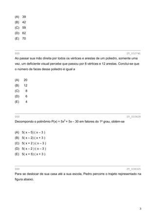 (A) 39
(B) 42
(C) 59
(D) 62
(E) 70
________________________________________________________________________________
000 IT_032741
Ao passar sua mão direita por todos os vértices e arestas de um poliedro, somente uma
vez, um deficiente visual percebe que passou por 8 vértices e 12 arestas. Conclui-se que
o número de faces desse poliedro é igual a
(A) 20
(B) 12
(C) 8
(D) 6
(E) 4
________________________________________________________________________________
000 IT_033428
Decompondo o polinômio P(x) = 5x2
+ 5x – 30 em fatores do 1º grau, obtém-se
(A) 5( x – 5) ( x – 3 )
(B) 5( x – 2) ( x + 3 )
(C) 5( x + 2 ) ( x – 3 )
(D) 5( x – 2 ) ( x – 3 )
(E) 5( x + 5) ( x + 3 )
________________________________________________________________________________
000 IT_038325
Para se deslocar de sua casa até a sua escola, Pedro percorre o trajeto representado na
figura abaixo.
3
 