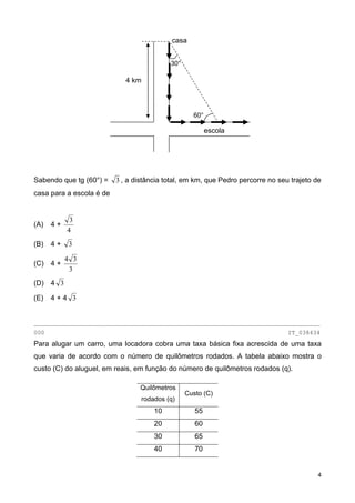casa
escola
4 km
60°
30°
Sabendo que tg (60°) = 3 , a distância total, em km, que Pedro percorre no seu trajeto de
casa para a escola é de
(A) 4 +
4
3
(B) 4 + 3
(C) 4 +
3
34
(D) 4 3
(E) 4 + 4 3
________________________________________________________________________________
000 IT_038434
Para alugar um carro, uma locadora cobra uma taxa básica fixa acrescida de uma taxa
que varia de acordo com o número de quilômetros rodados. A tabela abaixo mostra o
custo (C) do aluguel, em reais, em função do número de quilômetros rodados (q).
Quilômetros
rodados (q)
Custo (C)
10 55
20 60
30 65
40 70
4
 