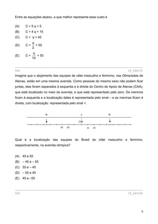 Entre as equações abaixo, a que melhor representa esse custo é
(A) C = 5 q + 5
(B) C = 4 q + 15
(C) C = q + 45
(D) C =
2
q
+ 50
(E) C =
10
q
+ 55
________________________________________________________________________________
000 IT_040174
Imagine que o alojamento das equipes de vôlei masculino e feminino, nas Olimpíadas de
Atenas, estão em uma mesma avenida. Como pessoas do mesmo sexo não podem ficar
juntas, elas foram separados à esquerda e à direita do Centro de Apoio de Atenas (CAA),
que está localizado no meio da avenida, e que está representado pelo zero. Os meninos
ficam à esquerda e a localização deles é representada pelo sinal – e as meninas ficam à
direita, com localização representada pelo sinal +.
Qual é a localização das equipes do Brasil de vôlei masculino e feminino,
respectivamente, na avenida olímpica?
(A) 45 e 55
(B) – 45 e – 55
(C) 55 e – 45
(D) – 55 e 45
(E) 45 e –55
________________________________________________________________________________
000 IT_043190
0
CAA
Br Br
10-30 -20 20
5
 