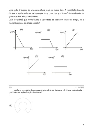 Uma pedra é largada de uma certa altura e cai em queda livre. A velocidade da pedra
durante a queda pode ser expressa por v = g.t, em que g = 10 m/s2
é a aceleração da
gravidade e t o tempo transcorrido.
Qual é o gráfico que melhor ilustra a velocidade da pedra em função do tempo, até o
momento em que ela chega no solo?
________________________________________________________________________________
000 IT_043496
Ao fazer um molde de um copo,em cartolina, na forma de cilindro de base circular
qual deve ser a planificação do mesmo?
(A)
(D)
v(m/s)
t(s)
(E)
v(m/s)
t(s)
(A)
v(m/s)
t(s)
(B) (C)
v(m/s)
t(s)
v(m/s)
t(s)
6
 