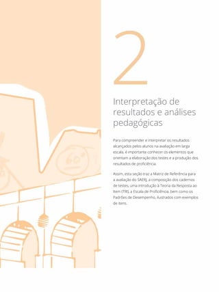 Para compreender e interpretar os resultados
alcançados pelos alunos na avaliação em larga
escala, é importante conhecer os elementos que
orientam a elaboração dos testes e a produção dos
resultados de proficiência.
Assim, esta seção traz a Matriz de Referência para
a avaliação do SAERJ, a composição dos cadernos
de testes, uma introdução à Teoria da Resposta ao
Item (TRI), a Escala de Proficiência, bem como os
Padrões de Desempenho, ilustrados com exemplos
de itens.
Interpretação de
resultados e análises
pedagógicas
 