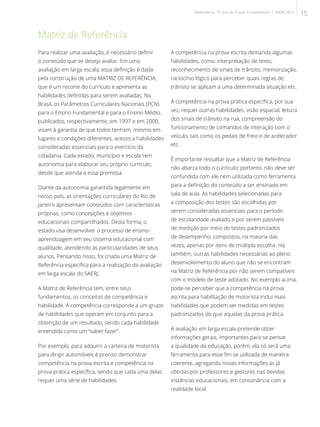 Matriz de Referência
Para realizar uma avaliação, é necessário definir
o conteúdo que se deseja avaliar. Em uma
avaliação em larga escala, essa definição é dada
pela construção de uma MATRIZ DE REFERÊNCIA,
que é um recorte do currículo e apresenta as
habilidades definidas para serem avaliadas. No
Brasil, os Parâmetros Curriculares Nacionais (PCN)
para o Ensino Fundamental e para o Ensino Médio,
publicados, respectivamente, em 1997 e em 2000,
visam à garantia de que todos tenham, mesmo em
lugares e condições diferentes, acesso a habilidades
consideradas essenciais para o exercício da
cidadania. Cada estado, município e escola tem
autonomia para elaborar seu próprio currículo,
desde que atenda a essa premissa.
Diante da autonomia garantida legalmente em
nosso país, as orientações curriculares do Rio de
Janeiro apresentam conteúdos com características
próprias, como concepções e objetivos
educacionais compartilhados. Desta forma, o
estado visa desenvolver o processo de ensino-
aprendizagem em seu sistema educacional com
qualidade, atendendo às particularidades de seus
alunos. Pensando nisso, foi criada uma Matriz de
Referência específica para a realização da avaliação
em larga escala do SAERJ.
A Matriz de Referência tem, entre seus
fundamentos, os conceitos de competência e
habilidade. A competência corresponde a um grupo
de habilidades que operam em conjunto para a
obtenção de um resultado, sendo cada habilidade
entendida como um “saber fazer”.
Por exemplo, para adquirir a carteira de motorista
para dirigir automóveis é preciso demonstrar
competência na prova escrita e competência na
prova prática específica, sendo que cada uma delas
requer uma série de habilidades.
A competência na prova escrita demanda algumas
habilidades, como: interpretação de texto,
reconhecimento de sinais de trânsito, memorização,
raciocínio lógico para perceber quais regras de
trânsito se aplicam a uma determinada situação etc.
A competência na prova prática específica, por sua
vez, requer outras habilidades: visão espacial, leitura
dos sinais de trânsito na rua, compreensão do
funcionamento de comandos de interação com o
veículo, tais como os pedais de freio e de acelerador
etc.
É importante ressaltar que a Matriz de Referência
não abarca todo o currículo; portanto, não deve ser
confundida com ele nem utilizada como ferramenta
para a definição do conteúdo a ser ensinado em
sala de aula. As habilidades selecionadas para
a composição dos testes são escolhidas por
serem consideradas essenciais para o período
de escolaridade avaliado e por serem passíveis
de medição por meio de testes padronizados
de desempenho, compostos, na maioria das
vezes, apenas por itens de múltipla escolha. Há,
também, outras habilidades necessárias ao pleno
desenvolvimento do aluno que não se encontram
na Matriz de Referência por não serem compatíveis
com o modelo de teste adotado. No exemplo acima,
pode-se perceber que a competência na prova
escrita para habilitação de motorista inclui mais
habilidades que podem ser medidas em testes
padronizados do que aquelas da prova prática.
A avaliação em larga escala pretende obter
informações gerais, importantes para se pensar
a qualidade da educação, porém, ela só será uma
ferramenta para esse fim se utilizada de maneira
coerente, agregando novas informações às já
obtidas por professores e gestores nas devidas
instâncias educacionais, em consonância com a
realidade local.
15Matemática - 9º ano do Ensino Fundamental | SAERJ 2013
 