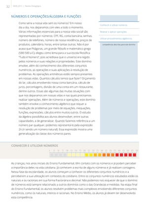 NÚMEROS E OPERAÇÕES/ÁLGEBRA E FUNÇÕES
Como seria a nossa vida sem os números? Em nosso
dia a dia, nos deparamos com eles a todo o momento.
Várias informações essenciais para a nossa vida social são
representadas por números: CPF, RG, conta bancária, senhas,
número de telefones, número de nossa residência, preços de
produtos, calendário, horas, entre tantas outras. Não é por
acaso que Pitágoras, um grande filósofo e matemático grego
(580-500 a.C), elegeu como lema para a sua escola filosófica
“Tudo é Número”, pois acreditava que o universo era regido
pelos números e suas relações e propriedades. Este domínio
envolve, além do conhecimento dos diferentes conjuntos
numéricos, as operações e suas aplicações à resolução de
problemas. As operações aritméticas estão sempre presentes
em nossas vidas. Quantos cálculos temos que fazer? Orçamento
do lar, cálculos envolvendo nossa conta bancária, cálculo de
juros, porcentagens, divisão de uma conta em um restaurante,
dentre outros. Essas são algumas das muitas situações com
que nos deparamos em nossas vidas e nas quais precisamos
realizar operações. Além de números e operações, este domínio
também envolve o conhecimento algébrico que requer a
resolução de problemas por meio de equações, inequações,
funções, expressões, cálculos entre muitos outros. O estudo
da álgebra possibilita aos alunos desenvolver, entre outras
capacidades, a de generalizar. Quando fazemos referência a um
número par qualquer, podemos representá-lo pela expressão
2n (n sendo um número natural). Essa expressão mostra uma
generalização da classe dos números pares.
CONHECER E UTILIZAR NÚMEROS
0 25 50 75 100 125 150 175 200 225 250 275 300 325 350 375 400 425 450 475 500

As crianças, nos anos iniciais do Ensino Fundamental, têm contato com os números e já podem perceber
a importância deles na vida cotidiana. Já conhecem a escrita de alguns números e já realizam contagens.
Nessa fase da escolaridade, os alunos começam a conhecer os diferentes conjuntos numéricos e a
perceberem a sua utilização em contextos do cotidiano. Entre os conjuntos numéricos estudados estão os
naturais e os racionais em sua forma fracionária e decimal. Não podemos nos esquecer de que o domínio
de números está sempre relacionado a outros domínios como o das Grandezas e medidas. Na etapa final
do Ensino Fundamental, os alunos resolvem problemas mais complexos envolvendo diferentes conjuntos
numéricos, como os naturais, inteiros e racionais. No Ensino Médio, os alunos já devem ter desenvolvido
esta competência.
competências descritas para este domínio
Conhecer e utilizar números.
Realizar e aplicar operações.
Utilizar procedimentos algébricos.
32 SAERJ 2013 | Revista Pedagógica
 