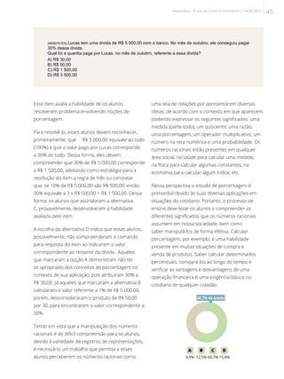 (M090751ES) Lucas tem uma dívida de R$ 5 000,00 com o banco. No mês de outubro, ele conseguiu pagar
30% dessa dívida.
Qual foi a quantia paga por Lucas, no mês de outubro, referente a essa dívida?
A) R$ 30,00
B) R$ 50,00
C) R$ 1 500,00
D) R$ 3 500,00
Esse item avalia a habilidade de os alunos
resolverem problema envolvendo noções de
porcentagem.
Para resolvê-lo, esses alunos devem reconhecer,
primeiramente, que R$ 5 000,00 equivale ao todo
(100%) e que o valor pago por Lucas corresponde
a 30% do todo. Dessa forma, eles devem
compreender que 30% de R$ 5 000,00 corresponde
a R$ 1 500,00, adotando como estratégia para a
resolução do item a regra de três ou constatar
que, se 10% de R$ 5 000,00 são R$ 500,00, então
30% equivale a 3 x R$ 500,00 = R$ 1 500,00. Dessa
forma, os alunos que assinalaram a alternativa
C, provavelmente, desenvolveram a habilidade
avaliada pelo item.
A escolha da alternativa D indica que esses alunos,
possivelmente, não compreenderam o comando
para resposta do item ao indicarem o valor
correspondente ao restante da dívida. Aqueles
que marcaram a opção A demonstram não ter
se apropriado dos conceitos de porcentagem no
contexto de sua aplicação, pois atribuíram 30% a
R$ 30,00. Já aqueles que marcaram a alternativa B
calcularam o valor referente a 1% de R$ 5 000,00,
porém, desconsideraram o produto de R$ 50,00
por 30, para encontrarem o valor correspondente a
30%.
Tendo em vista que a manipulação dos números
racionais é de difícil compreensão para os alunos,
devido à variedade de registros de representações,
é necessário um trabalho que permita a esses
alunos perceberem os números racionais como
uma teia de relações por apresentarem diversas
ideias, de acordo com o contexto em que aparecem,
podendo expressar os seguintes significados: uma
medida (parte-todo), um quociente, uma razão,
uma porcentagem, um operador multiplicativo, um
número na reta numérica e uma probabilidade. Os
números racionais estão presentes em qualquer
área social, na saúde para calcular uma medida;
na física para calcular algumas constantes; na
economia para calcular algum índice, etc.
Nessa perspectiva o estudo de porcentagem é
primordial devido às suas diversas aplicações em
situações do cotidiano. Portanto, o processo de
ensino deve levar os alunos a compreender os
diferentes significados que os números racionais
assumem em nossa sociedade, bem como
saber manipulá-los de forma efetiva. Calcular
porcentagem, por exemplo, é uma habilidade
presente em muitas situações de compra e
venda de produtos. Saber calcular determinados
percentuais, compará-los ao longo do tempo e
verificar as vantagens e desvantagens de uma
operação financeira é uma exigência básica no
cotidiano de qualquer cidadão.
60A B C D
9,9% 12,5% 60,7% 15,4%
60,7% de acerto
45Matemática - 9º ano do Ensino Fundamental | SAERJ 2013
 