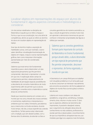 Localizar objetos em representações do espaço por alunos do
fundamental II: alguns aspectos conceituais e metodológicos a
considerar.
Um dos temas trabalhados na disciplina de
Matemática é aquele que se refere a Espaço e
Forma, e que na sua constituição, traz uma série de
competências, dentre as quais se refere ao domínio
do aluno em localizar objetos em representações do
espaço.
Esse tipo de domínio implica a aquisição de
habilidades outras, como por exemplo, o aluno
saber identificar a localização/movimentação de
objetos em mapas, croquis e outras representações
gráficas, bem como interpretar informações
apresentadas por meio de coordenadas
cartesianas.
Sabemos que esse tema é de fundamental
importância para o aluno desenvolver um tipo
especial de pensamento que lhe permitirá
compreender, descrever e representar o mundo
em que vive. A exploração deste campo do
conhecimento permite o desenvolvimento de
habilidades de percepção espacial, possibilitando
a descoberta de conceitos matemáticos de modo
experimental, além de permitir que os alunos
estabeleçam conexões entre a matemática e outras
áreas do conhecimento.
Desde que nascemos estamos em contato com o
mundo que nos cerca. Através dos nossos sentidos
e movimentos, exploramos e interpretamos o
ambiente que nos rodeia. Entretanto, percebemos
que a maioria dos currículos escolares, durante
muito tempo, não deu a essas experiências a devida
importância. Tal fato parece estar relacionado
com a tradição, que vem desde Euclides, com a
famosa obra Os elementos, de abordar os fatos e
conceitos geométricos de maneira axiomática, ou
seja, o estudo da geometria consistia muito mais
em aprender a demonstrar teoremas do que em
conhecer e interpretar propriedades das figuras e
sólidos por exemplo.
Sabemos que os conceitos geométricos
formam parte importante do currículo
de Matemática no Ensino Fundamental,
porque através deles, o aluno desenvolve
um tipo especial de pensamento que
lhe permite compreender, descrever
e representar, de forma organizada, o
mundo em que vive.
A Geometria é um campo fértil para se trabalhar
com situações-problema e é um tema pelo qual
os alunos costumam se interessar naturalmente,
pois encontra-se presente e de forma palpável em
objetos do mundo físico (construções) e artístico
(esculturas).
Lidamos em nosso cotidiano com ideias de
paralelismo, congruência, semelhança, medição,
simetria, área, volume e muitas outras. É claro
que os aspectos utilitários da Geometria são
importantes, é possível e desejável, todavia,
que o argumento da utilização dessa área de
conhecimento na vida cotidiana, profissional ou
escolar permita e desencadeie o reconhecimento
de que sua importância ultrapasse esse seu uso
imediato para ligar-se a aspectos mais formativos.
57Matemática - 9º ano do Ensino Fundamental | SAERJ 2013
 