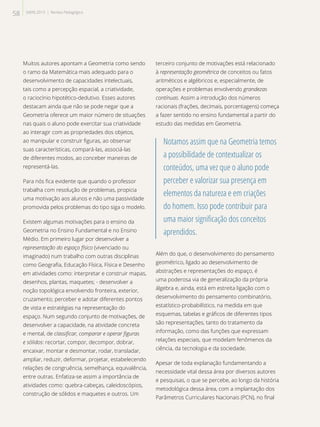 Muitos autores apontam a Geometria como sendo
o ramo da Matemática mais adequado para o
desenvolvimento de capacidades intelectuais,
tais como a percepção espacial, a criatividade,
o raciocínio hipotético-dedutivo. Esses autores
destacam ainda que não se pode negar que a
Geometria oferece um maior número de situações
nas quais o aluno pode exercitar sua criatividade
ao interagir com as propriedades dos objetos,
ao manipular e construir figuras, ao observar
suas características, compará-las, associá-las
de diferentes modos, ao conceber maneiras de
representá-las.
Para nós fica evidente que quando o professor
trabalha com resolução de problemas, propicia
uma motivação aos alunos e não uma passividade
promovida pelos problemas do tipo siga o modelo.
Existem algumas motivações para o ensino da
Geometria no Ensino Fundamental e no Ensino
Médio. Em primeiro lugar por desenvolver a
representação do espaço físico (vivenciado ou
imaginado) num trabalho com outras disciplinas
como Geografia, Educação Física, Física e Desenho
em atividades como: interpretar e construir mapas,
desenhos, plantas, maquetes; - desenvolver a
noção topológica envolvendo fronteira, exterior,
cruzamento; perceber e adotar diferentes pontos
de vista e estratégias na representação do
espaço. Num segundo conjunto de motivações, de
desenvolver a capacidade, na atividade concreta
e mental, de classificar, comparar e operar figuras
e sólidos: recortar, compor, decompor, dobrar,
encaixar, montar e desmontar, rodar, transladar,
ampliar, reduzir, deformar, projetar, estabelecendo
relações de congruência, semelhança, equivalência,
entre outras. Enfatiza-se assim a importância de
atividades como: quebra-cabeças, caleidoscópios,
construção de sólidos e maquetes e outros. Um
terceiro conjunto de motivações está relacionado
à representação geométrica de conceitos ou fatos
aritméticos e algébricos e, especialmente, de
operações e problemas envolvendo grandezas
contínuas. Assim a introdução dos números
racionais (frações, decimais, porcentagens) começa
a fazer sentido no ensino fundamental a partir do
estudo das medidas em Geometria.
Notamos assim que na Geometria temos
a possibilidade de contextualizar os
conteúdos, uma vez que o aluno pode
perceber e valorizar sua presença em
elementos da natureza e em criações
do homem. Isso pode contribuir para
uma maior significação dos conceitos
aprendidos.
Além do que, o desenvolvimento do pensamento
geométrico, ligado ao desenvolvimento de
abstrações e representações do espaço, é
uma poderosa via de generalização da própria
álgebra e, ainda, está em estreita ligação com o
desenvolvimento do pensamento combinatório,
estatístico-probabilístico, na medida em que
esquemas, tabelas e gráficos de diferentes tipos
são representações, tanto do tratamento da
informação, como das funções que expressam
relações especiais, que modelam fenômenos da
ciência, da tecnologia e da sociedade.
Apesar de toda explanação fundamentando a
necessidade vital dessa área por diversos autores
e pesquisas, o que se percebe, ao longo da história
metodológica dessa área, com a implantação dos
Parâmetros Curriculares Nacionais (PCN), no final
58 SAERJ 2013 | Revista Pedagógica
 