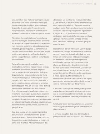 lado, contribuir para melhorar as imagens visuais
dos alunos e, de outro, favorecer a construção
de diferentes vistas do objeto pelas mudanças
de posição do observador, freqüentemente
indispensáveis na resolução de problemas que
envolvem a localização e movimentação no espaço.
Além disso, é uma atividade que leva o aluno a
observar as relações entre tamanhos e aproximar-
se da noção de proporcionalidade, o que permitirá,
num momento posterior, a utilização das escalas
na construção de maquetes. O professor deve
também estimular os alunos a construírem mapas
e outras representações gráficas, localizando
pontos e traçando rotas a partir de comandos de
posicionamento.
De uma forma em geral, o trabalho com a
localização no plano e no espaço, iniciado na etapa
anterior de escolaridade, deve ser ampliado
com as noções de direção e sentido, de ângulo,
de paralelismo e perpendicularismo etc. Como
recurso metodológico, o professor pode utilizar
o papel quadriculado com o intuito de auxiliar o
aluno a localizar objetos, utilizando as unidades
de medidas (cm, mm), em conexão com o domínio
de Grandezas e Medidas. Nos anos finais do
Ensino Fundamental, o papel quadriculado é um
importante recurso para que os alunos localizem
pontos utilizando coordenadas. Nesse sentido, a
introdução da ideia de coordenadas cartesianas pode
ser feita com significado, articulada a outros campos
do conhecimento (plantas, mapas, coordenadas
geográficas etc.).
Essa ideia aborda um dos pontos importantes
do currículo do Ensino Fundamental que é o
sistema cartesiano. Sabemos que ele é composto
de duas retas perpendiculares que se cruzam no
ponto zero de ambas. A horizontal (ou eixo das
abscissas) é x, e a vertical (ou eixo das ordenadas),
y. Com a indicação de um número referente a cada
eixo - o par ordenado (x,y) -, é possível encontrar
qualquer ponto. Assim sendo, compreender o plano
cartesiano é essencial para aprender trigonometria
e funções de 1º e 2º graus, entre outros temas.
Ainda sobre o conteúdo de funções, esse tem larga
aplicação nos mais variados campos, como da
física, da química, da biologia, economia, geografia,
engenharia etc.
Esse conteúdo por ser introduzido usando o jogo
batalha naval, um jogo de tabuleiro cujo objetivo é
descobrir, por meio da localização dada por uma
letra e um número, onde estão as embarcações
do adversário. A batalha permite explorar as
coordenadas como no plano cartesiano, onde
alunos são desafiados a descobrir um jeito de
localizar os navios só com números. Qual deve ser
dito primeiro? O de x ou de y? Se cada um usar
uma ordem, pontos diferentes serão encontrados.
É nesse aspecto que faz-se necessário o
entendimento do tema, e a socialização das regras,
por exemplo: que os matemáticos decidiram que o
valor da horizontal deve ser dito primeiro.
A leitura e a localização de endereços em guias de
rua também seria uma atividade interessante, em
que as coordenadas são representadas por letras
e números, referentes à informação horizontal e à
vertical.
Para ilustrar o que falamos, optamos por apresentar
duas situações de identificação de coordenadas no
plano cartesiano.
A primeira situação é dada pela identificação do
ponto cartesiano dada sua abscissa e/ou ordenada.
61Matemática - 9º ano do Ensino Fundamental | SAERJ 2013
 