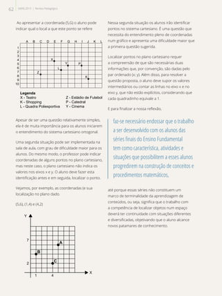 Ao apresentar a coordenada (5,G) o aluno pode
indicar qual o local a que este ponto se refere
Legenda
X - Teatro
K - Shopping
L - Quadra Poliesportiva
L
Y P
K
X
A B C D E F G H I J K L
1
2
3
4
5
6
7
8
9
10
Z
Z - Estádio de Futebol
P - Catedral
Y - Cinema
Apesar de ser uma questão relativamente simples,
ela é de muita importância para os alunos iniciarem
o entendimento do sistema cartesiano ortogonal.
Uma segunda situação pode ser implementada na
sala de aula, com grau de dificuldade maior para os
alunos. Do mesmo modo, o professor pode indicar
coordenadas de alguns pontos no plano cartesiano,
mas neste caso, o plano cartesiano não indica os
valores nos eixos x e y. O aluno deve fazer esta
identificação antes e em seguida, localizar o ponto.
Vejamos, por exemplo, as coordenadas (e sua
localização no plano dado.
(5,6), (1,4) e (4,2)
B
X
Y
2
1 4
7
C
A
Nessa segunda situação os alunos irão identificar
pontos no sistema cartesiano. É uma questão que
necessita do entendimento pleno de coordenadas
num gráfico e apresenta uma dificuldade maior que
a primeira questão sugerida.
Localizar pontos no plano cartesiano requer
a compreensão de que são necessárias duas
informações que, por convenção, são dadas pelo
par ordenado (x; y). Além disso, para resolver a
questão proposta, o aluno deve supor os valores
intermediários ou contar as linhas no eixo x e no
eixo y, que não estão explícitos, considerando que
cada quadradinho equivale a 1.
E para finalizar a nossa reflexão,
faz-se necessário endossar que o trabalho
a ser desenvolvido com os alunos das
séries finais do Ensino Fundamental
tem como característica, atividades e
situações que possibilitem a esses alunos
progredirem na construção de conceitos e
procedimentos matemáticos,
até porque essas séries não constituem um
marco de terminalidade da aprendizagem de
conteúdos, ou seja, significa que o trabalho com
a competência de localizar objetos num espaço
deverá ter continuidade com situações diferentes
e diversificadas, objetivando que o aluno alcance
novos patamares de conhecimento.
62 SAERJ 2013 | Revista Pedagógica
 