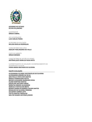 GOVERNO DO ESTADO
DO RIO DE JANEIRO
GOVERNADOR
SÉRGIO CABRAL
VICE-GOVERNADOR
LUIZ CARLOS PEZÃO
SECRETÁRIO DE EDUCAÇÃO
WILSON RISOLIA RODRIGUES
SUBSECRETÁRIO EXECUTIVO
AMAURY PERLINGEIRO DO VALLE
CHEFE DE GABINETE
SÉRGIO MENDES
SUBSECRETÁRIO DE GESTÃO DE ENSINO
ANTÔNIO JOSÉ VIEIRA DE PAIVA NETO
SUPERINTENDENTE DE AVALIAÇÃO E ACOMPANHAMENTO DO
DESEMPENHO ESCOLAR
VANIA MARIA MACHADO DE OLIVEIRA
EQUIPE AVALIAÇÃO
ALESSANDRA SILVEIRA VASCONCELOS DE OLIVEIRA
ALESSANDRO JORDÃO DA SILVA
ANA PAULA COSTA DOS SANTOS
ÂNGELO DAMASCENO HOTTZ
BRUNO ALEXANDRE BARREIROS ROSA
ELIANE MARTINS DANTAS
JAQUELINE ANTUNES FARIAS
MARAYSA RIBEIRO ALEXANDRE
MARCELO FANTACCINI BRITO
MONICA MARIA DE BARROS XAVIER SANTOS
REINALDO DE OLIVEIRA FERREIRA
SALADINO CORREA LEITE
TALITA SANTOS CARVALHO
WALTER SOARES ANTONIO JÚNIOR
 
