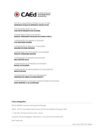 REITOR DA UNIVERSIDADE FEDERAL DE JUIZ DE FORA
HENRIQUE DUQUE DE MIRANDA CHAVES FILHO
COORDENAÇÃO GERAL DO CAEd
LINA KÁTIA MESQUITA DE OLIVEIRA
COORDENAÇÃO TÉCNICA DO PROJETO
MANUEL FERNANDO PALÁCIOS DA CUNHA E MELO
COORDENAÇÃO DA UNIDADE DE PESQUISA
TUFI MACHADO SOARES
COORDENAÇÃO DE ANÁLISES E PUBLICAÇÕES
WAGNER SILVEIRA REZENDE
COORDENAÇÃO DE INSTRUMENTOS DE AVALIAÇÃO
RENATO CARNAÚBA MACEDO
COORDENAÇÃO DE MEDIDAS EDUCACIONAIS
WELLINGTON SILVA
COORDENAÇÃO DE OPERAÇÕES DE AVALIAÇÃO
RAFAEL DE OLIVEIRA
COORDENAÇÃO DE PROCESSAMENTO DE DOCUMENTOS
BENITO DELAGE
COORDENAÇÃO DE DESIGN DA COMUNICAÇÃO
HENRIQUE DE ABREU OLIVEIRA BEDETTI
COORDENADORA DE PESQUISA E DESENVOLVIMENTO EM DESIGN
EDNA REZENDE S. DE ALCÂNTARA
Ficha catalográfica
RIO DE JANEIRO. Secretaria de Estado de Educação.
SAERJ – 2013/ Universidade Federal de Juiz de Fora, Faculdade de Educação, CAEd.
v. 1 (jan./dez. 2013), Juiz de Fora, 2013 – Anual.
Conteúdo: Revista Pedagógica - Matemática - 9º ano do Ensino Fundamental.
ISSN 1948-5456
CDU 373.3+373.5:371.26(05)
 