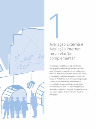 Pensada para o(a) Educador(a), esta Revista
Pedagógica apresenta a avaliação educacional a
partir de seus principais elementos, explorando a
Matriz de Referência, que serve de base aos testes,
a modelagem estatística utilizada, a estrutura da
Escala de Proficiência, bem como sua interpretação,
a definição dos Padrões de Desempenho e
os resultados de sua escola. Apresentando os
princípios da avaliação, sua metodologia e seus
resultados, o objetivo é fomentar debates na escola
que sejam capazes de incrementar o trabalho
pedagógico.
Avaliação Externa e
Avaliação Interna:
uma relação
complementar
 