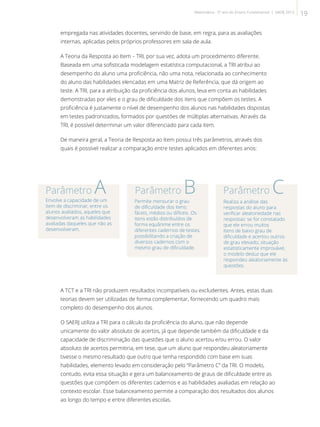 empregada nas atividades docentes, servindo de base, em regra, para as avaliações
internas, aplicadas pelos próprios professores em sala de aula.
A Teoria da Resposta ao Item – TRI, por sua vez, adota um procedimento diferente.
Baseada em uma sofisticada modelagem estatística computacional, a TRI atribui ao
desempenho do aluno uma proficiência, não uma nota, relacionada ao conhecimento
do aluno das habilidades elencadas em uma Matriz de Referência, que dá origem ao
teste. A TRI, para a atribuição da proficiência dos alunos, leva em conta as habilidades
demonstradas por eles e o grau de dificuldade dos itens que compõem os testes. A
proficiência é justamente o nível de desempenho dos alunos nas habilidades dispostas
em testes padronizados, formados por questões de múltiplas alternativas. Através da
TRI, é possível determinar um valor diferenciado para cada item.
De maneira geral, a Teoria de Resposta ao Item possui três parâmetros, através dos
quais é possível realizar a comparação entre testes aplicados em diferentes anos:
Envolve a capacidade de um
item de discriminar, entre os
alunos avaliados, aqueles que
desenvolveram as habilidades
avaliadas daqueles que não as
desenvolveram.
Permite mensurar o grau
de dificuldade dos itens:
fáceis, médios ou difíceis. Os
itens estão distribuídos de
forma equânime entre os
diferentes cadernos de testes,
possibilitando a criação de
diversos cadernos com o
mesmo grau de dificuldade.
Realiza a análise das
respostas do aluno para
verificar aleatoriedade nas
respostas: se for constatado
que ele errou muitos
itens de baixo grau de
dificuldade e acertou outros
de grau elevado, situação
estatisticamente improvável,
o modelo deduz que ele
respondeu aleatoriamente às
questões.
A TCT e a TRI não produzem resultados incompatíveis ou excludentes. Antes, estas duas
teorias devem ser utilizadas de forma complementar, fornecendo um quadro mais
completo do desempenho dos alunos.
O SAERJ utiliza a TRI para o cálculo da proficiência do aluno, que não depende
unicamente do valor absoluto de acertos, já que depende também da dificuldade e da
capacidade de discriminação das questões que o aluno acertou e/ou errou. O valor
absoluto de acertos permitiria, em tese, que um aluno que respondeu aleatoriamente
tivesse o mesmo resultado que outro que tenha respondido com base em suas
habilidades, elemento levado em consideração pelo “Parâmetro C” da TRI. O modelo,
contudo, evita essa situação e gera um balanceamento de graus de dificuldade entre as
questões que compõem os diferentes cadernos e as habilidades avaliadas em relação ao
contexto escolar. Esse balanceamento permite a comparação dos resultados dos alunos
ao longo do tempo e entre diferentes escolas.
Parâmetro A Parâmetro B Parâmetro C
19Matemática - 5º ano do Ensino Fundamental | SAERJ 2013
 