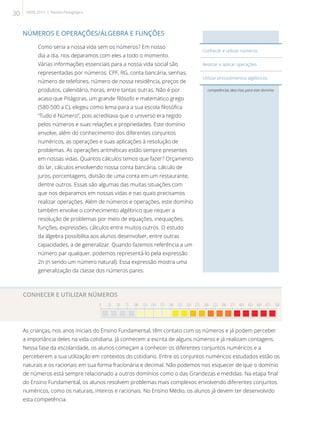 NÚMEROS E OPERAÇÕES/ÁLGEBRA E FUNÇÕES
Como seria a nossa vida sem os números? Em nosso
dia a dia, nos deparamos com eles a todo o momento.
Várias informações essenciais para a nossa vida social são
representadas por números: CPF, RG, conta bancária, senhas,
número de telefones, número de nossa residência, preços de
produtos, calendário, horas, entre tantas outras. Não é por
acaso que Pitágoras, um grande filósofo e matemático grego
(580-500 a.C), elegeu como lema para a sua escola filosófica
“Tudo é Número”, pois acreditava que o universo era regido
pelos números e suas relações e propriedades. Este domínio
envolve, além do conhecimento dos diferentes conjuntos
numéricos, as operações e suas aplicações à resolução de
problemas. As operações aritméticas estão sempre presentes
em nossas vidas. Quantos cálculos temos que fazer? Orçamento
do lar, cálculos envolvendo nossa conta bancária, cálculo de
juros, porcentagens, divisão de uma conta em um restaurante,
dentre outros. Essas são algumas das muitas situações com
que nos deparamos em nossas vidas e nas quais precisamos
realizar operações. Além de números e operações, este domínio
também envolve o conhecimento algébrico que requer a
resolução de problemas por meio de equações, inequações,
funções, expressões, cálculos entre muitos outros. O estudo
da álgebra possibilita aos alunos desenvolver, entre outras
capacidades, a de generalizar. Quando fazemos referência a um
número par qualquer, podemos representá-lo pela expressão
2n (n sendo um número natural). Essa expressão mostra uma
generalização da classe dos números pares.
CONHECER E UTILIZAR NÚMEROS
0 25 50 75 100 125 150 175 200 225 250 275 300 325 350 375 400 425 450 475 500

As crianças, nos anos iniciais do Ensino Fundamental, têm contato com os números e já podem perceber
a importância deles na vida cotidiana. Já conhecem a escrita de alguns números e já realizam contagens.
Nessa fase da escolaridade, os alunos começam a conhecer os diferentes conjuntos numéricos e a
perceberem a sua utilização em contextos do cotidiano. Entre os conjuntos numéricos estudados estão os
naturais e os racionais em sua forma fracionária e decimal. Não podemos nos esquecer de que o domínio
de números está sempre relacionado a outros domínios como o das Grandezas e medidas. Na etapa final
do Ensino Fundamental, os alunos resolvem problemas mais complexos envolvendo diferentes conjuntos
numéricos, como os naturais, inteiros e racionais. No Ensino Médio, os alunos já devem ter desenvolvido
esta competência.
competências descritas para este domínio
Conhecer e utilizar números.
Realizar e aplicar operações.
Utilizar procedimentos algébricos.
30 SAERJ 2013 | Revista Pedagógica
 