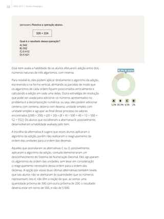 (MEF0034PC) Resolva a operação abaixo.
328 + 224
Qual é o resultado dessa operação?
A) 542
B) 552
C) 5 412
D) 5 421
Esse item avalia a habilidade de os alunos efetuarem adição entre dois
números naturais de três algarismos, com reserva.
Para resolvê-lo, eles podem aplicar diretamente o algoritmo da adição,
escrevendo-o na forma vertical, alinhando as parcelas de modo que
os algarismos de cada ordem fiquem posicionados verticalmente e
calculando a adição em cada uma delas. Outra estratégia de resolução
que pode ser usada para adicionar os números apresentados no
problema é a decomposição numérica, ou seja, eles podem adicionar
centena com centena, dezena com dezena, unidade simples com
unidade simples e agrupar ao final desse processo os valores
encontrados [(300 + 200) + (20 + 20) + (8 + 4) = 500 + 40 + 12 = 500 +
52 = 552]. Os alunos que escolheram a alternativa B, possivelmente,
desenvolveram a habilidade avaliada pelo item.
A escolha da alternativa A sugere que esses alunos aplicaram o
algoritmo da adição, porém não realizaram o reagrupamento da
ordem das unidades para a ordem das dezenas.
Aqueles que assinalaram as alternativas C ou D, possivelmente,
aplicaram o algoritmo da adição, contudo demonstraram um
desconhecimento do Sistema de Numeração Decimal. Eles agruparam
os algarismos da ordem das unidades, sem levar em consideração
o reagrupamento necessário dessa ordem para a ordem das
dezenas. A opção por essas duas últimas alternativas também revela
que tais alunos não se atentaram às quantidades que os números
representam, isto é, não têm a noção de que, ao somar uma
quantidade próxima de 300 com outra próxima de 200, o resultado
deveria estar em torno de 500, e não de 5 000.
85A B C D
5,3% 85,9% 4,5% 2%
85,9% de acerto
38 SAERJ 2013 | Revista Pedagógica
 