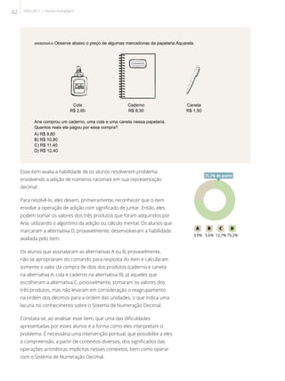 (M050054E4) Observe abaixo o preço de algumas mercadorias da papelaria Aquarela.
Cola
R$ 2,60
Caderno
R$ 8,30
Caneta
R$ 1,50
Ana comprou um caderno, uma cola e uma caneta nessa papelaria.
Quantos reais ela pagou por essa compra?
A) R$ 9,80
B) R$ 10,90
C) R$ 11,40
D) R$ 12,40
Esse item avalia a habilidade de os alunos resolverem problema
envolvendo a adição de números racionais em sua representação
decimal.
Para resolvê-lo, eles devem, primeiramente, reconhecer que o item
envolve a operação de adição com significado de juntar. Então, eles
podem somar os valores dos três produtos que foram adquiridos por
Ana, utilizando o algoritmo da adição ou cálculo mental. Os alunos que
marcaram a alternativa D, provavelmente, desenvolveram a habilidade
avaliada pelo item.
Os alunos que assinalaram as alternativas A ou B, provavelmente,
não se apropriaram do comando para resposta do item e calcularam
somente o valor da compra de dois dos produtos (caderno e caneta
na alternativa A, cola e caderno na alternativa B). Já aqueles que
escolheram a alternativa C, possivelmente, somaram os valores dos
três produtos, mas não levaram em consideração o reagrupamento
na ordem dos décimos para a ordem das unidades, o que indica uma
lacuna no conhecimento sobre o Sistema de Numeração Decimal.
Constata-se, ao analisar esse item, que uma das dificuldades
apresentadas por esses alunos é a forma como eles interpretam o
problema. É necessária uma intervenção pontual, que possibilite a eles
a compreensão, a partir de contextos diversos, dos significados das
operações aritméticas implícitas nesses contextos, bem como operar
com o Sistema de Numeração Decimal.
75A B C D
3,9% 5,6% 12,7% 75,2%
75,2% de acerto
42 SAERJ 2013 | Revista Pedagógica
 