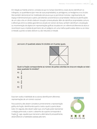 Em relação ao Padrão anterior, constata-se que no Campo Geométrico, esses alunos identificam os
triângulos, os quadriláteros (por meio de suas propriedades), os pentágonos, os hexágonos e os círculos.
Eles também demonstram ter mobilizado estruturas que os permitiram transitar, cognitivamente, do
espaço tridimensional para o plano, percebendo características e propriedades relativas às planificações
de um cubo e de um cilindro dada em situação contextualizada. Além de identificar propriedades comuns
e diferenças entre os sólidos geométricos através do número de faces, também identificam a localização
ou movimentação de objetos em representações gráficas situadas em um referencial diferente do aluno e
reconhecem que a medida do perímetro de um polígono, em uma malha quadriculada, dobra ou se reduz
à metade, quando os lados dobram ou são reduzidos à metade.
(MEF0029PC) O quadrado abaixo foi dividido em 8 partes iguais.
Qual é a fração correspondente ao número de partes coloridas de cinza em relação ao total de partes
esse quadrado foi dividido?
A)
8
1
B)
8
2
C)
6
2
D)
4
2
Esse item avalia a habilidade de os alunos identificarem diferentes
representações de um número racional.
Para acertá-lo, eles devem considerar primeiramente a representação
gráfica da fração, identificando qual é o todo e qual é a parte desse
todo. Em seguida, eles devem saber que uma fração pode representar
a relação parte-todo, e assim, o desenho do suporte corresponde à
fração . Logo, aqueles que marcaram a alternativa B, provavelmente,
desenvolveram a habilidade avaliada pelo item.
74A B C D
5,4% 74,7% 13,7% 3,6%
74,7% de acerto
45Matemática - 5º ano do Ensino Fundamental | SAERJ 2013
 