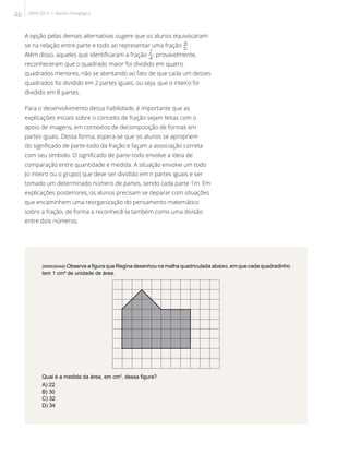 A opção pelas demais alternativas sugere que os alunos equivocaram-
se na relação entre parte e todo ao representar uma fração .
Além disso, aqueles que identificaram a fração , provavelmente,
reconheceram que o quadrado maior foi dividido em quatro
quadrados menores, não se atentando ao fato de que cada um desses
quadrados foi dividido em 2 partes iguais, ou seja, que o inteiro foi
dividido em 8 partes.
Para o desenvolvimento dessa habilidade, é importante que as
explicações iniciais sobre o conceito de fração sejam feitas com o
apoio de imagens, em contextos de decomposição de formas em
partes iguais. Dessa forma, espera-se que os alunos se apropriem
do significado de parte-todo da fração e façam a associação correta
com seu símbolo. O significado de parte-todo envolve a ideia de
comparação entre quantidade e medida. A situação envolve um todo
(o inteiro ou o grupo) que deve ser dividido em n partes iguais e ser
tomado um determinado número de partes, sendo cada parte 1/n. Em
explicações posteriores, os alunos precisam se deparar com situações
que encaminhem uma reorganização do pensamento matemático
sobre a fração, de forma a reconhecê-la também como uma divisão
entre dois números.
(M050354A9) Observe a figura que Regina desenhou na malha quadriculada abaixo, em que cada quadradinho
tem 1 cm² de unidade de área.
Qual é a medida da área, em cm2
, dessa figura?
A) 22
B) 30
C) 32
D) 34
46 SAERJ 2013 | Revista Pedagógica
 