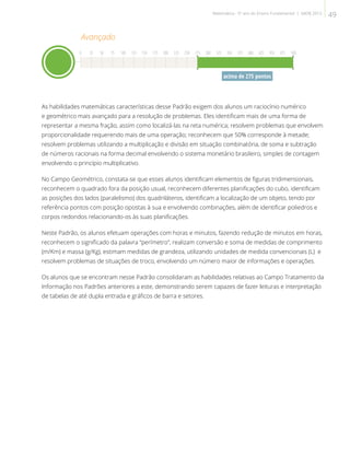 acima de 275 pontos
As habilidades matemáticas características desse Padrão exigem dos alunos um raciocínio numérico
e geométrico mais avançado para a resolução de problemas. Eles identificam mais de uma forma de
representar a mesma fração, assim como localizá-las na reta numérica; resolvem problemas que envolvem
proporcionalidade requerendo mais de uma operação; reconhecem que 50% corresponde à metade;
resolvem problemas utilizando a multiplicação e divisão em situação combinatória, de soma e subtração
de números racionais na forma decimal envolvendo o sistema monetário brasileiro, simples de contagem
envolvendo o princípio multiplicativo.
No Campo Geométrico, constata-se que esses alunos identificam elementos de figuras tridimensionais,
reconhecem o quadrado fora da posição usual, reconhecem diferentes planificações do cubo, identificam
as posições dos lados (paralelismo) dos quadriláteros, identificam a localização de um objeto, tendo por
referência pontos com posição opostas à sua e envolvendo combinações, além de identificar poliedros e
corpos redondos relacionando-os às suas planificações.
Neste Padrão, os alunos efetuam operações com horas e minutos, fazendo redução de minutos em horas,
reconhecem o significado da palavra “perímetro”, realizam conversão e soma de medidas de comprimento
(m/Km) e massa (g/Kg), estimam medidas de grandeza, utilizando unidades de medida convencionais (L) e
resolvem problemas de situações de troco, envolvendo um número maior de informações e operações.
Os alunos que se encontram nesse Padrão consolidaram as habilidades relativas ao Campo Tratamento da
Informação nos Padrões anteriores a este, demonstrando serem capazes de fazer leituras e interpretação
de tabelas de até dupla entrada e gráficos de barra e setores.
Avançado
0 25 50 75 100 125 150 175 200 225 250 275 300 325 350 375 400 425 450 475 500
49Matemática - 5º ano do Ensino Fundamental | SAERJ 2013
 