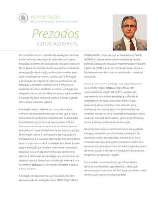 Apresentação
WILSON RISOLIA RODRIGUES, SECRETÁRIO DE EDUCAÇÃO
Prezados
EDUCADORES,
Em consonância com o padrão das avaliações nacionais
e internacionais, associadas às diretrizes curriculares
estaduais, o Sistema de Avaliação da Educação Básica do
Rio de Janeiro é uma ferramenta que define as diretrizes
para a gestão da educação, as diretrizes e metas para
cada modalidade de ensino, e ainda, para a formação
e valorização do magistério e demais profissionais da
educação. Em síntese, contribui para a elevação da
qualidade do ensino em todos os níveis, a redução das
desigualdades no que se refere ao acesso, a permanência
e sucesso do aluno na escola pública, e ainda, a gestão
democrática do ensino público.
A avaliação externa objetiva, portanto, estimular a
melhoria do desempenho escolar e evitar que a rotina
descaracterize os objetivos fundamentais da educação,
possibilitando que os setores educacionais reflitam
sobre seus modos de atuação e os resultados de suas
atividades em busca da melhoria da escola como espaço
de formação. Assim, a contrapartida da educação é a
transparência, e a avaliação externa permite aos sistemas
de ensino prestar contas à sociedade que, afinal, é quem
paga a educação que recebe e realimentar o processo
educativo que a escola desenvolve para redirecionar
práticas e reformular as estratégias que devem levar aos
objetivos visados. Nesse caso, a avaliação externa é uma
ferramenta pedagógica a serviço do professor e de sua
prática docente.
A evolução de desempenho que nossos alunos vêm
apresentando em avaliações como ENEM, PISA, SAEB e
PROVA BRASIL comprova que os resultados do SAERJ/
SAERJINHO são eficientes como norteadores para as
políticas públicas de educação implementadas no Estado
a partir de 2010, o que tem contribuído para colocar o
Rio de Janeiro em destaque no cenário educacional de
nosso país.
Assim, é com enorme satisfação que disponibilizamos
para a Rede Pública Estadual esta coleção com
os resultados da edição SAERJ 2013, que traz em
sua essência uma análise pedagógica profunda do
desempenho de nosso sistema de ensino e que
esperamos possa contribuir, mais uma vez, para
realimentar o processo educativo desenvolvido nas
unidades escolares com a qualidade almejada por todos
os atores que dele fazem parte – gestores, professores,
alunos e demais profissionais da educação.
Reconhecemos que o caminho em busca da qualidade
é longo e desafiador, tendo em vista a existência de
demandas ainda não superadas, entretanto os bons
resultados até aqui alcançados nos levam a reafirmar o
compromisso que assumimos com a educação dos jovens
de nosso estado e nos dão a motivação necessária para
atingirmos os objetivos traçados.
Por acreditar no compromisso e profissionalismo
de todos os envolvidos, agradecemos a dedicação
demonstrada no decorrer de 2013 para consolidar o ideal
de educação que prima pela qualidade.
 