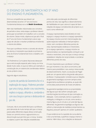 O ENSINO DE MATEMÁTICA NO 5º ANO
DO ENSINO FUNDAMENTAL
Entre as competências que devem ser
desenvolvidas durante o 5º ano do Ensino
Fundamental destaca-se a de Medir Grandezas.
Além das habilidades relacionadas aos conceitos
de período e área, nesta etapa o professor deverá
preocupar-se também em trabalhar com o conceito
de volume. Desse modo, objetiva-se que até o final
do 5º ano do Ensino Fundamental o aluno seja
capaz de calcular e resolver problemas envolvendo
o volume de sólidos.
Para que o professor ensine o conceito de volume
aos alunos, é necessário que desde os primeiros
anos do Ensino Fundamental inicie o trabalho com
o espaço.
Os Parâmetros Curriculares Nacionais destacam
que a estruturação espacial, pela criança, se inicia
desde muito cedo, no que se refere, por exemplo, à
constituição de um sistema de coordenadas relativo
ao seu próprio corpo.
Segundo alguns estudiosos,
o ponto de partida da Geometria foi e é a
exploração do espaço. Podemos perceber
que uma criança, desde o seu nascimento,
explora o espaço, olhando-o, sondando-o
com seus braços e pernas e deslocando-se
por ele.
Contudo, não é uma tarefa fácil para o professor,
pois demanda de muito tempo até que a criança
passe pelas diferentes etapas dessa construção.
Existe um caminho entre o egocentrismo e a
descentração que permite que a criança localize
os objetos a partir das relações estabelecidas
entre eles pela coordenação de diferentes
pontos de vista. Isso significa o desenvolvimento
de habilidades em que o aluno é capaz de fazer
relações de espaço considerando ele próprio ou o
outro como referencial
O espaço representativo está dividido em dois
espaços: o espaço intuitivo e o espaço operatório.
No espaço intuitivo ocorrem interiorizações das
ações espaciais realizadas à nível perceptivo-
motor, sem coordenar diferentes pontos de
vista, representações estáticas e irreversíveis.
Já no espaço operatório, o espaço intuitivo se
operacionaliza e as representações começam a ser
móveis e reversíveis, uma vez que a criança começa
estabelecer relações de reciprocidade e coordenar
diferentes pontos de vista.
É muito importante que o professor conheça
em que momento o seu aluno se encontra, até
mesmo para possibilitar o seu avanço nessa escala
de desenvolvimento. Assim, os estudos de Piaget
pode ser um aporte teórico de grande valia para o
professor. O pesquisador considera que as relações
da geometria topológica ocorrem sempre antes
da geometria euclidiana e projetiva, as quais são
construídas praticamente de modo simultâneo.
Na geometria topológica temos as propriedades
das figuras que não sofrem variação após
transformações bicontínuas do tipo contração ou
dilatação. Como exemplo, temos o quadrado, o
retângulo, o triângulo e o círculo, como sendo a
mesma figura. Já um círculo e um anel são figuras
diferentes. Na geometria topológica as figuras não
sofrem a intervenção de medidas (comprimentos ou
ângulos), possuem apenas um caráter qualitativo.
O que evidencia-se é a questão da curva aberta
e da curva fechada, superfície e espaço interior e
exterior. Além disso, cinco relações se destacam
54 SAERJ 2013 | Revista Pedagógica
 
