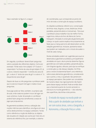 Veja o exemplo na figura 3, a seguir:
Aluno 1
Objeto 1
Objeto 2 Objeto 3 Objeto 4
Objeto 5
Aluno3
Aluno 4 Aluno 2
Em seguida, o professor deverá fazer perguntas
sobre a posição dos diferentes objetos. Como por
exemplo: “Onde está o livro (objeto 1)?” O aluno 1
responderá: “na frente da caixa de giz (objeto 5)”, já
o aluno 2 deverá responder: “ à direita da caixa de
giz”, o aluno 3: “atrás da caixa de giz” e o aluno 4: “ à
esquerda da caixa de giz”.
Depois de duas ou três perguntas o professor pede
que os alunos troquem de lugar e realiza novas
perguntas.
Esse jogo pode ser feito, também, na própria sala
de aula, onde osalunos podem trocar de lugar em
suas carteiras, mudar de posição e o professor
poderá fazer perguntas semelhantes a estas do
jogo que propusemos.
Na geometria euclidiana, temos a utilização das
noções métricas para identificar uma figura em seus
vários deslocamentos no espaço cartesiano. Tendo
como referência a noção de distância, os objetos
são situados em relação aos outros por meio de um
sistema de referência fixo, por exemplo, o sistema
de coordenadas, que corresponde ao ponto de
início de toda a construção do espaço euclidiano.
As relações euclidianas referem-se a: conservação
de linhas retas, ângulos, curvas, distâncias, linhas
paralelas, perpendiculares e transversais. Para que
o professor possa trabalhar isso da melhor forma,
sugerimos a leitura do livro de Maria do Carmo
Kobayashi, intitulado A construção da geometria pela
criança, no qual a autora explica minuciosamente as
fases que a criança percorre até desenvolver as três
relações geométricas. Inclusive, apresenta testes
que podem ser realizados com o intuito de avaliar o
nível de cada criança.
Muitas atividades podem ser sugeridas para que se
desenvolva a geometria euclidiana, principalmente
atividades em que o aluno precise desenhar figuras
geométricas com lados paralelos, perpendiculares,
com ângulos agudos, obtusos, para que se verifique
a construção ou não dessas relações. Os PCNs
para o ensino fundamental fazem uma referência
sobre esses elementos geométricos, considerando
que o ponto, a reta, o quadrado não pertencem
ao espaço perceptivo. Eles podem ser concebidos
de maneira ideal, mas rigorosamente não fazem
parte desse espaço sensível. Pode-se então dizer
que a Geometria parte do mundo sensível e o
estrutura no mundo geométrico — dos volumes,
das superfícies, das linhas e dos pontos.
O estudo do espaço na escola pode ser
feito a partir de atividades que tenham a
ver com outras áreas, como a Geografia, a
Astronomia, a Educação Física e a Arte.
56 SAERJ 2013 | Revista Pedagógica
 