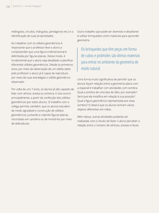 retângulos, círculos, triângulos, pentágonos etc.) e a
identificação de suas propriedades.
Ao trabalhar com os sólidos geométricos é
importante que o professor leve o aluno a
compreender que uma figura tridimensional é
delimitada por figuras planas. Desse modo, é
fundamental que o aluno seja desafiado a planificar
diferentes sólidos geométricos. Desde os primeiros
anos, por meio da observação de um sólido dado
pelo professor o aluno já é capaz de reproduzir,
por meio de suas estratégias o sólido geométrico
observado.
Por volta de uns 7 anos, os alunos já são capazes de
lidar com vértice, aresta ou simetria. E isso ocorre
principalmente, a partir da confecção dos sólidos
geométricos por estes alunos. O trabalho com o
colega permite, também, que os alunos estudem
de modo agradável a construção de sólidos
geométricos, juntando e colando figuras planas,
recortadas em cartolina ou de montá-los por meio
de dobraduras.
Outro trabalho que pode ser divertido e desafiante
é utilizar brinquedos como materiais para aprender
geometria
Os brinquedos que têm peças em forma
de cubos e pirâmides são ótimos materiais
para entrar no ambiente da geometria de
modo natural.
Uma forma muito significativa de permitir que os
alunos façam relação entre a geometria plana com
a espacial é trabalhar com atividades com sombra.
Qual a sombra de uma lata de óleo, por exemplo?
Será que ela modifica em relação à sua posição?
Qual a figura geométrica representada por essa
sombra? O ideal é que os alunos tenham vários
objetos diferentes em mãos.
Além dessa, outras atividades poderão ser
realizadas com o intuito de fazer o aluno perceber a
relação entre o número de vértices, arestas e faces.
58 SAERJ 2013 | Revista Pedagógica
 