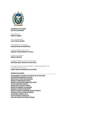 GOVERNO DO ESTADO
DO RIO DE JANEIRO
GOVERNADOR
SÉRGIO CABRAL
VICE-GOVERNADOR
LUIZ CARLOS PEZÃO
SECRETÁRIO DE EDUCAÇÃO
WILSON RISOLIA RODRIGUES
SUBSECRETÁRIO EXECUTIVO
AMAURY PERLINGEIRO DO VALLE
CHEFE DE GABINETE
SÉRGIO MENDES
SUBSECRETÁRIO DE GESTÃO DE ENSINO
ANTÔNIO JOSÉ VIEIRA DE PAIVA NETO
SUPERINTENDENTE DE AVALIAÇÃO E ACOMPANHAMENTO DO
DESEMPENHO ESCOLAR
VANIA MARIA MACHADO DE OLIVEIRA
EQUIPE AVALIAÇÃO
ALESSANDRA SILVEIRA VASCONCELOS DE OLIVEIRA
ALESSANDRO JORDÃO DA SILVA
ANA PAULA COSTA DOS SANTOS
ÂNGELO DAMASCENO HOTTZ
BRUNO ALEXANDRE BARREIROS ROSA
ELIANE MARTINS DANTAS
JAQUELINE ANTUNES FARIAS
MARAYSA RIBEIRO ALEXANDRE
MARCELO FANTACCINI BRITO
MONICA MARIA DE BARROS XAVIER SANTOS
REINALDO DE OLIVEIRA FERREIRA
SALADINO CORREA LEITE
TALITA SANTOS CARVALHO
WALTER SOARES ANTONIO JÚNIOR
 