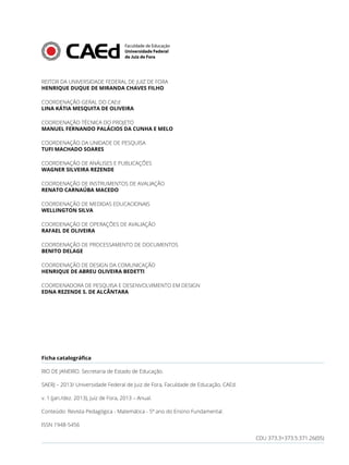 REITOR DA UNIVERSIDADE FEDERAL DE JUIZ DE FORA
HENRIQUE DUQUE DE MIRANDA CHAVES FILHO
COORDENAÇÃO GERAL DO CAEd
LINA KÁTIA MESQUITA DE OLIVEIRA
COORDENAÇÃO TÉCNICA DO PROJETO
MANUEL FERNANDO PALÁCIOS DA CUNHA E MELO
COORDENAÇÃO DA UNIDADE DE PESQUISA
TUFI MACHADO SOARES
COORDENAÇÃO DE ANÁLISES E PUBLICAÇÕES
WAGNER SILVEIRA REZENDE
COORDENAÇÃO DE INSTRUMENTOS DE AVALIAÇÃO
RENATO CARNAÚBA MACEDO
COORDENAÇÃO DE MEDIDAS EDUCACIONAIS
WELLINGTON SILVA
COORDENAÇÃO DE OPERAÇÕES DE AVALIAÇÃO
RAFAEL DE OLIVEIRA
COORDENAÇÃO DE PROCESSAMENTO DE DOCUMENTOS
BENITO DELAGE
COORDENAÇÃO DE DESIGN DA COMUNICAÇÃO
HENRIQUE DE ABREU OLIVEIRA BEDETTI
COORDENADORA DE PESQUISA E DESENVOLVIMENTO EM DESIGN
EDNA REZENDE S. DE ALCÂNTARA
Ficha catalográfica
RIO DE JANEIRO. Secretaria de Estado de Educação.
SAERJ – 2013/ Universidade Federal de Juiz de Fora, Faculdade de Educação, CAEd.
v. 1 (jan./dez. 2013), Juiz de Fora, 2013 – Anual.
Conteúdo: Revista Pedagógica - Matemática - 5º ano do Ensino Fundamental.
ISSN 1948-5456
CDU 373.3+373.5:371.26(05)
 