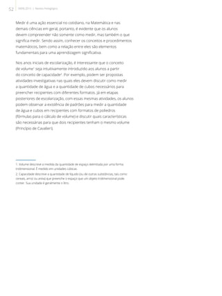 Medir é uma ação essencial no cotidiano, na Matemática e nas
demais ciências em geral, portanto, é evidente que os alunos
devem compreender não somente como medir, mas também o que
significa medir. Sendo assim, conhecer os conceitos e procedimentos
matemáticos, bem como a relação entre eles são elementos
fundamentais para uma aprendizagem significativa.
Nos anos iniciais de escolarização, é interessante que o conceito
de volume1
seja intuitivamente introduzido aos alunos a partir
do conceito de capacidade2
. Por exemplo, podem ser propostas
atividades investigativas nas quais eles devem discutir como medir
a quantidade de água e a quantidade de cubos necessários para
preencher recipientes com diferentes formatos. Já em etapas
posteriores de escolarização, com essas mesmas atividades, os alunos
podem observar a existência de padrões para medir a quantidade
de água e cubos em recipientes com formatos de poliedros
(fórmulas para o cálculo de volume) e discutir quais características
são necessárias para que dois recipientes tenham o mesmo volume
(Princípio de Cavalieri).
1. Volume descreve a medida da quantidade de espaço delimitada por uma forma
tridimensional. É medido em unidades cúbicas.	
2. Capacidade descreve a quantidade de líquido (ou de outras substâncias, tais como
cereais, arroz ou areia) que preenche o espaço que um objeto tridimensional pode
conter. Sua unidade é geralmente o litro.
52 SAERJ 2013 | Revista Pedagógica
 