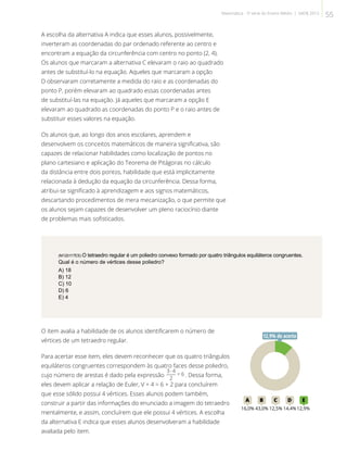 A escolha da alternativa A indica que esses alunos, possivelmente,
inverteram as coordenadas do par ordenado referente ao centro e
encontram a equação da circunferência com centro no ponto (2, 4).
Os alunos que marcaram a alternativa C elevaram o raio ao quadrado
antes de substituí-lo na equação. Aqueles que marcaram a opção
D observaram corretamente a medida do raio e as coordenadas do
ponto P, porém elevaram ao quadrado essas coordenadas antes
de substituí-las na equação. Já aqueles que marcaram a opção E
elevaram ao quadrado as coordenadas do ponto P e o raio antes de
substituir esses valores na equação.
Os alunos que, ao longo dos anos escolares, aprendem e
desenvolvem os conceitos matemáticos de maneira significativa, são
capazes de relacionar habilidades como localização de pontos no
plano cartesiano e aplicação do Teorema de Pitágoras no cálculo
da distância entre dois pontos, habilidade que está implicitamente
relacionada à dedução da equação da circunferência. Dessa forma,
atribui-se significado à aprendizagem e aos signos matemáticos,
descartando procedimentos de mera mecanização, o que permite que
os alunos sejam capazes de desenvolver um pleno raciocínio diante
de problemas mais sofisticados.
(M120117ES) O tetraedro regular é um poliedro convexo formado por quatro triângulos equiláteros congruentes.
Qual é o número de vértices desse poliedro?
A) 18
B) 12
C) 10
D) 6
E) 4
O item avalia a habilidade de os alunos identificarem o número de
vértices de um tetraedro regular.
Para acertar esse item, eles devem reconhecer que os quatro triângulos
equiláteros congruentes correspondem às quatro faces desse poliedro,
cujo número de arestas é dado pela expressão . Dessa forma,
eles devem aplicar a relação de Euler, V + 4 = 6 + 2 para concluírem
que esse sólido possui 4 vértices. Esses alunos podem também,
construir a partir das informações do enunciado a imagem do tetraedro
mentalmente, e assim, concluírem que ele possui 4 vértices. A escolha
da alternativa E indica que esses alunos desenvolveram a habilidade
avaliada pelo item.
12A B C D E
16,0% 43,0% 12,5% 14,4%12,9%
12,9% de acerto
55Matemática - 3ª série do Ensino Médio | SAERJ 2013
 