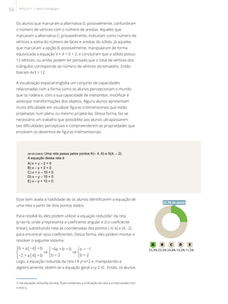 Os alunos que marcaram a alternativa D, possivelmente, confundiram
o número de vértices com o número de arestas. Aqueles que
marcaram a alternativa C, provavelmente, indicaram como número de
vértices a soma do número de faces e arestas do sólido. Já aqueles
que marcaram a opção B, possivelmente, manipularam de forma
equivocada a equação V + 4 = 6 + 2, e concluíram que o sólido possui
12 vértices, ou ainda, podem ter pensado que o total de vértices dos
triângulos corresponde ao número de vértices do tetraedro. Então
fizeram 4x3 = 12.
A visualização espacial engloba um conjunto de capacidades
relacionadas com a forma como os alunos percepcionam o mundo
que os rodeia e, com a sua capacidade de interpretar, modificar e
antecipar transformações dos objetos. Alguns alunos apresentam
muita dificuldade em visualizar figuras tridimensionais que estão
projetadas num plano ou mesmo projetá-las. Dessa forma, faz-se
necessário um trabalho que possibilite aos alunos ultrapassarem
tais dificuldades perceptuais e compreenderem as propriedades que
envolvem os desenhos de figuras tridimensionais.
(M120124ES) Uma reta passa pelos pontos K(– 4, 6) e S(4, – 2).
A equação dessa reta é
A) x + y – 2 = 0
B) x – y + 2 = 0
C) x + y – 10 = 0
D) x – y – 10 = 0
E) x – y + 10 = 0
Esse item avalia a habilidade de os alunos identificarem a equação de
uma reta a partir de dois pontos dados.
Para resolvê-lo, eles podem utilizar a equação reduzida3
da reta
(y=ax+b, onde a representa o coeficiente angular e b o coeficiente
linear), substituindo nela as coordenadas dos pontos (-4, 6) e (4, -2)
para encontrar seus coeficientes. Dessa forma, eles podem montar e
resolver o seguinte sistema:
Logo, a equação reduzida da reta r é y=x+2 e, manipulando-a
algebricamente, obtém-se a equação geral x+y-2=0 . Então, os alunos
3. Na equação reduzida da reta, ficam evidentes a inclinação da reta e a intercessão com
o eixo y.
25A B C D E
25,3% 23,5% 24,4% 14,3%11,5%
25,3% de acerto
56 SAERJ 2013 | Revista Pedagógica
 