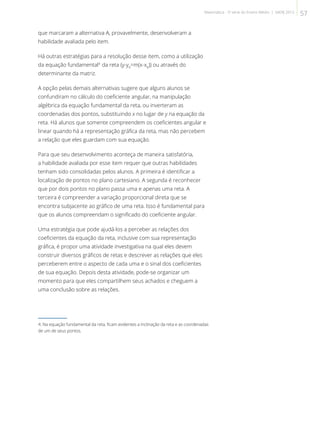 que marcaram a alternativa A, provavelmente, desenvolveram a
habilidade avaliada pelo item.
Há outras estratégias para a resolução desse item, como a utilização
da equação fundamental4
da reta (y-y0
=m(x-x0
)) ou através do
determinante da matriz.
A opção pelas demais alternativas sugere que alguns alunos se
confundiram no cálculo do coeficiente angular, na manipulação
algébrica da equação fundamental da reta, ou inverteram as
coordenadas dos pontos, substituindo x no lugar de y na equação da
reta. Há alunos que somente compreendem os coeficientes angular e
linear quando há a representação gráfica da reta, mas não percebem
a relação que eles guardam com sua equação.
Para que seu desenvolvimento aconteça de maneira satisfatória,
a habilidade avaliada por esse item requer que outras habilidades
tenham sido consolidadas pelos alunos. A primeira é identificar a
localização de pontos no plano cartesiano. A segunda é reconhecer
que por dois pontos no plano passa uma e apenas uma reta. A
terceira é compreender a variação proporcional direta que se
encontra subjacente ao gráfico de uma reta. Isso é fundamental para
que os alunos compreendam o significado do coeficiente angular.
Uma estratégia que pode ajudá-los a perceber as relações dos
coeficientes da equação da reta, inclusive com sua representação
gráfica, é propor uma atividade investigativa na qual eles devem
construir diversos gráficos de retas e descrever as relações que eles
perceberem entre o aspecto de cada uma e o sinal dos coeficientes
de sua equação. Depois desta atividade, pode-se organizar um
momento para que eles compartilhem seus achados e cheguem a
uma conclusão sobre as relações.
4. Na equação fundamental da reta, ficam evidentes a inclinação da reta e as coordenadas
de um de seus pontos.
57Matemática - 3ª série do Ensino Médio | SAERJ 2013
 