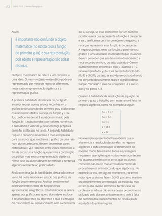 Assim,
é importante não confundir o objeto
matemático (no nosso caso a função
do primeiro grau) e sua representação,
pois objeto e representação são coisas
distintas.
O objeto matemático se refere a um conceito, a
uma ideia. O mesmo objeto matemático pode ser
representado por meio de registros diferentes,
neste caso a representação algébrica e a
representação gráfica.
A primeira habilidade destacada no parágrafo
anterior requer que os alunos reconheçam o
gráfico de uma função do primeiro grau explorando
os coeficientes dados, ou seja, na função y = 3x-
1, o coeficiente de x é 3 e y é determinado pela
função 3x-1, substituindo x por valores numéricos
e calculando o valor de y pela sentença proposta
como foi explorado no texto. A segunda habilidade
requer o raciocínio reverso e é mais complicada
para os alunos que, mediante o gráfico de uma reta
num plano cartesiano, devem determinar pares
ordenados (x, y) e relações entre esses elementos a
fim de construir a função que permite a construção
do gráfico, mas em sua representação algébrica.
Nesse caso os alunos devem determinar a sentença
algébrica referente ao gráfico dado.
Ainda com relação às habilidades destacadas neste
texto, há outra relativa ao estudo dos gráficos de
função de primeiro grau: Analisar crescimento/
decrescimento e zeros de funções reais
apresentadas em gráficos. Esta habilidade se refere
apenas aos gráficos e o que o aluno deve explorar
é se a função cresce ou decresce e qual é a relação
do crescimento ou decrescimento com o coeficiente
do x, ou seja, se esse coeficiente for um número
positivo a reta que representa a função é crescente
e se o coeficiente de x for um número negativo, a
reta que representa essa função é decrescente.
A exploração dos zeros da função a partir de seu
gráfico é uma atividade essencial em que os alunos
devem perceber que em determinado momento a
reta encontra o eixo x, ou seja, quando y=0 e em
outro momento encontra o eixo y, quando x – 0.
No exemplo dado, y=3x-1, os zeros da função são
(0,-1) e (1/3,0), ou seja, se estivéssemos trabalhando
no conjunto dos números reais e o gráfico dessa
função “cortaria” o eixo do x no ponto -1 e o eixo
dos y no ponto 1/3.
Quanto à habilidade de resolução de equação de
primeiro grau, o trabalho com esse tema é feito no
registro algébrico, como no exemplo a seguir:
3x + 1 = 1
3x = 1-1
3x = 0
x = 0:3
x = 0
No exemplo apresentado fica evidente que o
alunoinicia a resolução das tarefas no registro
algébrico e toda a resolução se desenvolve do
mesmo modo. No entanto, todas as passagens
requerem operações que muitas vezes acontecem
no quadro aritmético e os erros que os alunos
cometem são muito mais erros decorrentes de
procedimentos aritméticos do que algébricos. No
exemplo acima, em alguns momentos, podemos
notar que os alunos fazem 0:3=3, portanto acertam
os procedimentos de resolução da equação, mas
erram numa divisão aritmética. Neste caso, os
professores não se dão conta desse procedimento
utilizado pelo aluno e atribuem o erro dele à falta
de domínio dos procedimentos de resolução de
equações do primeiro grau.
62 SAERJ 2013 | Revista Pedagógica
 
