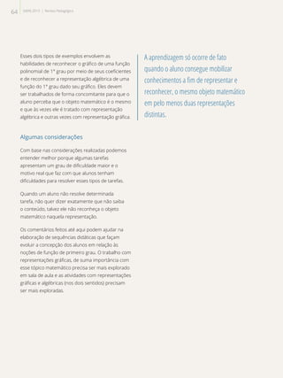 Esses dois tipos de exemplos envolvem as
habilidades de reconhecer o gráfico de uma função
polinomial de 1° grau por meio de seus coeficientes
e de reconhecer a representação algébrica de uma
função do 1° grau dado seu gráfico. Eles devem
ser trabalhados de forma concomitante para que o
aluno perceba que o objeto matemático é o mesmo
e que às vezes ele é tratado com representação
algébrica e outras vezes com representação gráfica.
Algumas considerações
Com base nas considerações realizadas podemos
entender melhor porque algumas tarefas
apresentam um grau de dificuldade maior e o
motivo real que faz com que alunos tenham
dificuldades para resolver esses tipos de tarefas.
Quando um aluno não resolve determinada
tarefa, não quer dizer exatamente que não saiba
o conteúdo, talvez ele não reconheça o objeto
matemático naquela representação.
Os comentários feitos até aqui podem ajudar na
elaboração de sequências didáticas que façam
evoluir a concepção dos alunos em relação às
noções de função de primeiro grau. O trabalho com
representações gráficas, de suma importância com
esse tópico matemático precisa ser mais explorado
em sala de aula e as atividades com representações
gráficas e algébricas (nos dois sentidos) precisam
ser mais exploradas.
A aprendizagem só ocorre de fato
quando o aluno consegue mobilizar
conhecimentos a fim de representar e
reconhecer, o mesmo objeto matemático
em pelo menos duas representações
distintas.
64 SAERJ 2013 | Revista Pedagógica
 