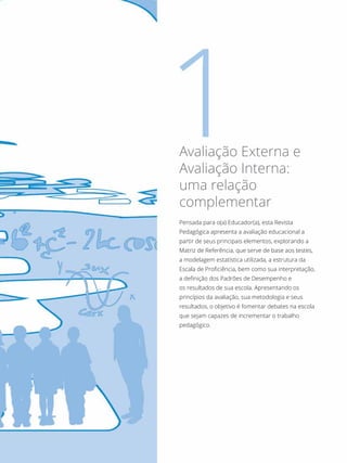 Pensada para o(a) Educador(a), esta Revista
Pedagógica apresenta a avaliação educacional a
partir de seus principais elementos, explorando a
Matriz de Referência, que serve de base aos testes,
a modelagem estatística utilizada, a estrutura da
Escala de Proficiência, bem como sua interpretação,
a definição dos Padrões de Desempenho e
os resultados de sua escola. Apresentando os
princípios da avaliação, sua metodologia e seus
resultados, o objetivo é fomentar debates na escola
que sejam capazes de incrementar o trabalho
pedagógico.
Avaliação Externa e
Avaliação Interna:
uma relação
complementar
 