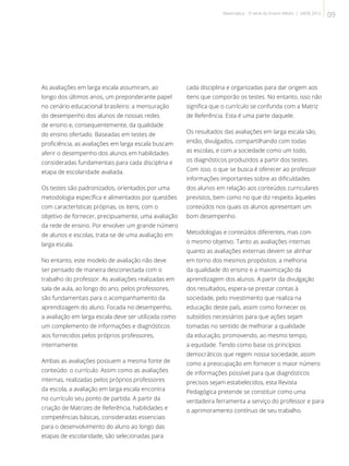 As avaliações em larga escala assumiram, ao
longo dos últimos anos, um preponderante papel
no cenário educacional brasileiro: a mensuração
do desempenho dos alunos de nossas redes
de ensino e, consequentemente, da qualidade
do ensino ofertado. Baseadas em testes de
proficiência, as avaliações em larga escala buscam
aferir o desempenho dos alunos em habilidades
consideradas fundamentais para cada disciplina e
etapa de escolaridade avaliada.
Os testes são padronizados, orientados por uma
metodologia específica e alimentados por questões
com características próprias, os itens, com o
objetivo de fornecer, precipuamente, uma avaliação
da rede de ensino. Por envolver um grande número
de alunos e escolas, trata-se de uma avaliação em
larga escala.
No entanto, este modelo de avaliação não deve
ser pensado de maneira desconectada com o
trabalho do professor. As avaliações realizadas em
sala de aula, ao longo do ano, pelos professores,
são fundamentais para o acompanhamento da
aprendizagem do aluno. Focada no desempenho,
a avaliação em larga escala deve ser utilizada como
um complemento de informações e diagnósticos
aos fornecidos pelos próprios professores,
internamente.
Ambas as avaliações possuem a mesma fonte de
conteúdo: o currículo. Assim como as avaliações
internas, realizadas pelos próprios professores
da escola, a avaliação em larga escala encontra
no currículo seu ponto de partida. A partir da
criação de Matrizes de Referência, habilidades e
competências básicas, consideradas essenciais
para o desenvolvimento do aluno ao longo das
etapas de escolaridade, são selecionadas para
cada disciplina e organizadas para dar origem aos
itens que comporão os testes. No entanto, isso não
significa que o currículo se confunda com a Matriz
de Referência. Esta é uma parte daquele.
Os resultados das avaliações em larga escala são,
então, divulgados, compartilhando com todas
as escolas, e com a sociedade como um todo,
os diagnósticos produzidos a partir dos testes.
Com isso, o que se busca é oferecer ao professor
informações importantes sobre as dificuldades
dos alunos em relação aos conteúdos curriculares
previstos, bem como no que diz respeito àqueles
conteúdos nos quais os alunos apresentam um
bom desempenho.
Metodologias e conteúdos diferentes, mas com
o mesmo objetivo. Tanto as avaliações internas
quanto as avaliações externas devem se alinhar
em torno dos mesmos propósitos: a melhoria
da qualidade do ensino e a maximização da
aprendizagem dos alunos. A partir da divulgação
dos resultados, espera-se prestar contas à
sociedade, pelo investimento que realiza na
educação deste país, assim como fornecer os
subsídios necessários para que ações sejam
tomadas no sentido de melhorar a qualidade
da educação, promovendo, ao mesmo tempo,
a equidade. Tendo como base os princípios
democráticos que regem nossa sociedade, assim
como a preocupação em fornecer o maior número
de informações possível para que diagnósticos
precisos sejam estabelecidos, esta Revista
Pedagógica pretende se constituir como uma
verdadeira ferramenta a serviço do professor e para
o aprimoramento contínuo de seu trabalho.
09Matemática - 3ª série do Ensino Médio | SAERJ 2013
 