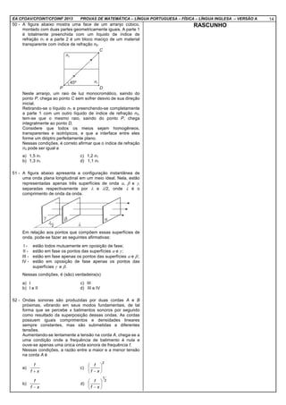 EA CFOAV/CFOINT/CFOINF 2013 PROVAS DE MATEMÁTICA – LÍNGUA PORTUGUESA – FÍSICA – LÍNGUA INGLESA – VERSÃO A 14
50 - A figura abaixo mostra uma face de um arranjo cúbico,
montado com duas partes geometricamente iguais. A parte 1
é totalmente preenchida com um líquido de índice de
refração n1 e a parte 2 é um bloco maciço de um material
transparente com índice de refração n2.
Neste arranjo, um raio de luz monocromático, saindo do
ponto P, chega ao ponto C sem sofrer desvio de sua direção
inicial.
Retirando-se o líquido n1 e preenchendo-se completamente
a parte 1 com um outro líquido de índice de refração n3,
tem-se que o mesmo raio, saindo do ponto P, chega
integralmente ao ponto D.
Considere que todos os meios sejam homogêneos,
transparentes e isotrópicos, e que a interface entre eles
forme um dióptro perfeitamente plano.
Nessas condições, é correto afirmar que o índice de refração
n3 pode ser igual a
a) 1,5 n1 c) 1,2 n1
b) 1,3 n1 d) 1,1 n1
51 - A figura abaixo apresenta a configuração instantânea de
uma onda plana longitudinal em um meio ideal. Nela, estão
representadas apenas três superfícies de onda α, β e γ,
separadas respectivamente por λ e λ/2, onde λ é o
comprimento de onda da onda.
Em relação aos pontos que compõem essas superfícies de
onda, pode-se fazer as seguintes afirmativas:
I - estão todos mutuamente em oposição de fase;
II - estão em fase os pontos das superfícies α e γ ;
III - estão em fase apenas os pontos das superfícies α e β;
IV - estão em oposição de fase apenas os pontos das
superfícies γ e β.
Nessas condições, é (são) verdadeira(s)
a) I c) III
b) I e II d) III e IV
52 - Ondas sonoras são produzidas por duas cordas A e B
próximas, vibrando em seus modos fundamentais, de tal
forma que se percebe x batimentos sonoros por segundo
como resultado da superposição dessas ondas. As cordas
possuem iguais comprimentos e densidades lineares
sempre constantes, mas são submetidas a diferentes
tensões.
Aumentando-se lentamente a tensão na corda A, chega-se a
uma condição onde a frequência de batimento é nula e
ouve-se apenas uma única onda sonora de frequência f.
Nessas condições, a razão entre a maior e a menor tensão
na corda A é
a)
xf
f
+
c)
2






− xf
f
b)
xf
f
−
d)
2
1






− xf
f
RASCUNHO
 