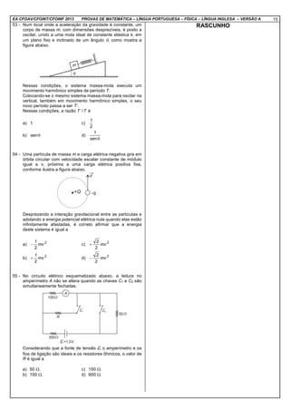 EA CFOAV/CFOINT/CFOINF 2013 PROVAS DE MATEMÁTICA – LÍNGUA PORTUGUESA – FÍSICA – LÍNGUA INGLESA – VERSÃO A 15
53 - Num local onde a aceleração da gravidade é constante, um
corpo de massa m, com dimensões desprezíveis, é posto a
oscilar, unido a uma mola ideal de constante elástica k, em
um plano fixo e inclinado de um ângulo θ, como mostra a
figura abaixo.
Nessas condições, o sistema massa-mola executa um
movimento harmônico simples de período T.
Colocando-se o mesmo sistema massa-mola para oscilar na
vertical, também em movimento harmônico simples, o seu
novo período passa a ser T’.
Nessas condições, a razão T’/T é
a) 1 c)
2
1
b) θsen d)
θsen
1
54 - Uma partícula de massa m e carga elétrica negativa gira em
órbita circular com velocidade escalar constante de módulo
igual a v, próxima a uma carga elétrica positiva fixa,
conforme ilustra a figura abaixo.
Desprezando a interação gravitacional entre as partículas e
adotando a energia potencial elétrica nula quando elas estão
infinitamente afastadas, é correto afirmar que a energia
deste sistema é igual a
a) 2
2
1
mv− c) 2
2
2
mv+
b) 2
2
1
mv+ d) 2
2
2
mv−
55 - No circuito elétrico esquematizado abaixo, a leitura no
amperímetro A não se altera quando as chaves C1 e C2 são
simultaneamente fechadas.
Considerando que a fonte de tensão ε, o amperímetro e os
fios de ligação são ideais e os resistores ôhmicos, o valor de
R é igual a
a) 50 Ω. c) 150 Ω.
b) 100 Ω. d) 600 Ω.
RASCUNHO
 